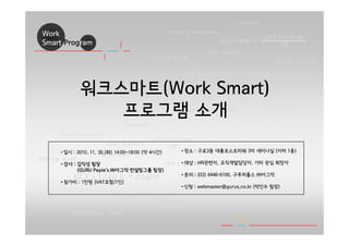 Work
Smart Program
3Ex √1240 π + 2340e
4Ex 30 πx 0e
7∏
∑21 ‰efwe 32 …
1730e + 02
∑ π40e 0 3072
2ae r3324 π40e
277 π4 + 0e
240 π40e +
240 π40e
710 π 4110e
230 0e sdf
01 10 10 0 001 101 ..
- - ... ...
- - -
- - -
- - -
- - -
- - -
- - -
- - -
- - -
- - -
- - -
- - -
3Ex √1240 π + 2340e
4Ex 30 πx 0e
7∏
∑21 ‰efwe 32 …
1730e + 02
∑ π40e 0 3072
2ae r3324 π40e
277 π4 + 0e
240 π40e +
240 π40e
710 π 4110e
230 0e sdf
01 10 10 0 001 101 ..
- - ... ...
- - -
- - -
- - -
- - -
- - -
- - -
- - -
- - -
- - -
- - -
- - -
워크스마트(Work Smart)
프로그램 소개
• 일시 : 2010. 11. 30.(화) 14:00~18:00 (약 4시간)
• 강사 : 김익성 팀장
(GURU Peple’s ㈜아그막 컨설팅그룹 팀장)
• 참가비 : 1만원 (VAT포함/1인)
• 장소 : 구로3동 대륭포스트타워 3차 세미나실 (지하 1층)
• 대상 : HR관련자, 조직개발담당자, 기타 관심 희망자
• 문의 : (02) 6446-6100, 구루피플스 ㈜아그막
• 신청 : webmaster@gurus.co.kr (박인수 팀장)
 