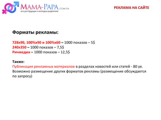 РЕКЛАМА НА САЙТЕ
Форматы рекламы:
728х90, 100%х90 и 100%х60 – 1000 показов – 5$
240х350 – 1000 показов – 7,5$
Ричмедиа – 1000 показов – 12,5$
Также:
Публикация рекламных материалов в разделах новостей или статей - 80 уе.
Возможно размещение других форматов рекламы (размещение обсуждается
по запросу)
 