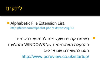  Alphabetic File Extension List:
http://filext.com/alphalist.php?extstart=%5ED
‫ברשימת‬ ‫ילוק לנגיס תרבעהל הטיש ,קפוד דוק ןונפא‬‫צ‬‫להימ‬ ‫שעשויים‬ ‫קבצים‬ ‫רשימת‬
‫של‬ ‫ילוק לנגיס תרבעהל הטיש ,קפוד דוק ןונפאוטומטית‬‫ה‬ ‫ההפעלה‬WINDOWS‫והמלצות‬
:‫ילוק לנגיס תרבעהל הטיש ,קפוד דוק ןונפא‬‫ל‬ ‫ילוק לנגיס תרבעהל הטיש ,קפוד דוק ןונפאו‬ ‫שם‬ ‫ילוק לנגיס תרבעהל הטיש ,קפוד דוק ןונפאירם‬‫ש‬‫לה‬ ‫ילוק לנגיס תרבעהל הטיש ,קפוד דוק ןונפאם‬‫ה‬
http://www.pcreview.co.uk/startup/
 