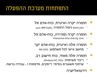 ‫זול‬ ‫כוח-אדם‬ ,‫ואיטית‬ ‫יקרה‬ ‫חומרה‬
Batch jobs, ‫החומרה‬ ‫ניצול‬24x7: IBM S/360
‫זול‬ ‫כוח-אדם‬ ,‫ומהירה‬ ‫יקרה‬ ‫חומרה‬
Interactive time-sharing: Unix
‫יקר‬ ‫כוח-אדם‬ ,‫ואיטית‬ ‫זולה‬ ‫חומרה‬
:‫משתמש‬ ‫לכל‬ ‫אישי‬ ‫מחשב‬MS-DOS
.‫רב‬ ‫חישוב‬ ‫כוח‬ ,‫מאוד‬ ‫זולה‬ ‫חומרה‬
:‫משימות‬ ‫ריבוי‬Windows NT, OS/2,
.‫ברשת‬ ‫ו...עבודה‬ ‫מדפסות‬ ,‫דיסקים‬ :‫בסיסי‬ ‫משאבים‬ ‫שיתוף‬
‫וירטואליזציה‬
 