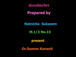 ฉันเหมือนใคร
Prepared by
Natnicha Sukasem
M.1/3 No.15
present
Dr.Sumon Kananit
 