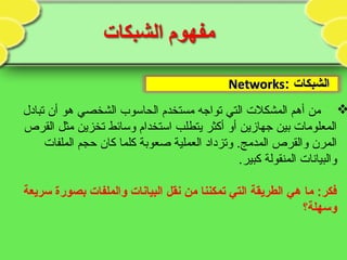 ‫الشبكات‬‫الشبكات‬::NetworksNetworks
‫تبادل‬ ‫أن‬ ‫هو‬ ‫الشخصي‬ ‫الحاسوب‬ ‫مستخدم‬ ‫تواجه‬ ‫التي‬ ‫المشكلت‬ ‫أهم‬ ‫من‬
‫القرص‬ ‫مثل‬ ‫تخزين‬ ‫وسائط‬ ‫استخدام‬ ‫يتطلب‬ ‫أكثر‬ ‫أو‬ ‫جهازين‬ ‫بين‬ ‫المعلومات‬
‫الملفات‬ ‫حجم‬ ‫كان‬ ‫كلما‬ ‫صعوبة‬ ‫العملية‬ ‫وتزداد‬ .‫المدمج‬ ‫والقرص‬ ‫المرن‬
.‫كبير‬ ‫المنقولة‬ ‫والبيانات‬
‫سريعة‬ ‫بصورة‬ ‫والملفات‬ ‫البيانات‬ ‫نقل‬ ‫من‬ ‫تمكننا‬ ‫التي‬ ‫الطريقة‬ ‫هي‬ ‫ما‬ :‫فكر‬
‫وسهلة؟‬
 