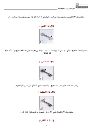 ‫ﺑﺨﻄﻮة‬ ‫ﺧﻄﻮة‬ ‫اﻟﻔﻮﺗﻮﺷﻮب‬ ‫ﺗﻌﻠﻢ‬________________________________________________________
10
‫اﻷدا‬ ‫هﺬﻩ‬ ‫وﺗﺴﺘﺨﺪم‬‫أو‬ ‫ﺑﺎﻟﺘﺮآﻴﺰ‬ ‫اﻟﺼﻮرة‬ ‫ﻣﻦ‬ ‫ﻣﻌﻴﻨﺔ‬ ‫ﻣﻨﺎﻃﻖ‬ ‫ﻟﺘﻮﺿﻴﺢ‬ ‫ة‬‫اﻟﺼﻮرة‬ ‫ﻣﻦ‬ ‫ﻣﻌﻴﻨﺔ‬ ‫ﻣﻨﺎﻃﻖ‬ ‫ﻋﻠﻰ‬ ‫اﻟﺘﺮآﻴﺰ‬ ‫اﻟﻐﺎء‬.
13-‫اﻟﺘﻔﺘﻴﺢ‬ ‫أداة‬:
‫آﺎﻧﺖ‬ ‫اذا‬ ‫ﻓﻤﺜﻼ‬ ‫اﻟﺼﻮرة‬ ‫ﻣﻦ‬ ‫ﻣﻌﻴﻨﺔ‬ ‫ﻣﻨﺎﻃﻖ‬ ‫ﻟﺘﻔﺘﻴﺢ‬ ‫اﻷداة‬ ‫هﺬﻩ‬ ‫ﺗﺴﺘﺨﺪم‬‫ﺗﻔﺘﻴﺢ‬ ‫اﻷداة‬ ‫ﺑﻬﺬﻩ‬ ‫ﻓﺘﺴﺘﻄﻴﻊ‬ ‫ﻣﻈﻠﻤﺔ‬ ‫ﻣﻨﺎﻃﻖ‬ ‫ﻓﻴﻬﺎ‬ ‫ﺻﻮرة‬ ‫ﻟﺪﻳﻨﺎ‬
‫اﻟﻤﻨﺎﻃﻖ‬ ‫ﺗﻠﻚ‬.
14-‫أ‬‫اﻟﺤﺮق‬ ‫داة‬:
‫ﺑﺘﻐﻤﻴﻖ‬ ‫ﺗﻘﻮم‬ ‫ﻓﻬﺬﻩ‬ ، ‫اﻟﺘﻔﺘﻴﺢ‬ ‫أداة‬ ‫ﻋﻤﻞ‬ ‫ﻋﻜﺲ‬ ‫اﻷداة‬ ‫هﺬﻩ‬ ‫وﻋﻤﻞ‬‫اﻟﻔﺄرة‬ ‫ﻋﻠﻴﻬﺎ‬ ‫ﺗﻀﻊ‬ ‫اﻟﺘﻲ‬ ‫اﻟﻤﻨﺎﻃﻖ‬.
15-‫اﻻﺳﻔﻨﺠﺔ‬ ‫أداة‬:
‫ﺗﻘﻮم‬ ‫أي‬ ‫اﻟﺼﻮرة‬ ‫ﻓﻲ‬ ‫اﻷﻟﻮان‬ ‫ﺗﺸﺒﻊ‬ ‫ﻟﺘﻌﺪﻳﻞ‬ ‫اﻷداة‬ ‫هﺬﻩ‬ ‫ﺗﺴﺘﺨﺪم‬‫اﻟﻠﻮن‬ ‫آﺜﺎﻓﺔ‬ ‫ﺑﺘﻘﻠﻴﻞ‬.
16-‫اﻟﻘﻄﺎرة‬ ‫أداة‬:
 