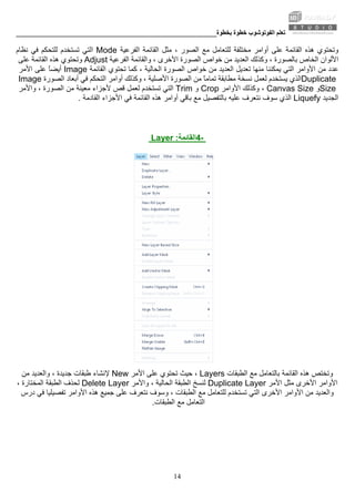 ‫ﺑﺨﻄﻮة‬ ‫ﺧﻄﻮة‬ ‫اﻟﻔﻮﺗﻮﺷﻮب‬ ‫ﺗﻌﻠﻢ‬________________________________________________________
14
‫ﻣﺜﻞ‬ ، ‫اﻟﺼﻮر‬ ‫ﻣﻊ‬ ‫ﻟﻠﺘﻌﺎﻣﻞ‬ ‫ﻣﺨﺘﻠﻔﺔ‬ ‫أواﻣﺮ‬ ‫ﻋﻠﻰ‬ ‫اﻟﻘﺎﺋﻤﺔ‬ ‫هﺬﻩ‬ ‫وﺗﺤﺘﻮي‬‫اﻟﻔﺮﻋﻴﺔ‬ ‫اﻟﻘﺎﺋﻤﺔ‬Mode‫ﻧﻈﺎم‬ ‫ﻓﻲ‬ ‫ﻟﻠﺘﺤﻜﻢ‬ ‫ﺗﺴﺘﺨﺪم‬ ‫اﻟﺘﻲ‬
‫وآﺬﻟﻚ‬ ، ‫ﺑﺎﻟﺼﻮرة‬ ‫اﻟﺨﺎص‬ ‫اﻷﻟﻮان‬‫ا‬‫اﻟﻔﺮﻋﻴﺔ‬ ‫واﻟﻘﺎﺋﻤﺔ‬ ، ‫اﻷﺧﺮى‬ ‫اﻟﺼﻮرة‬ ‫ﺧﻮاص‬ ‫ﻣﻦ‬ ‫ﻟﻌﺪﻳﺪ‬Adjust‫ﻋﻠﻰ‬ ‫اﻟﻘﺎﺋﻤﺔ‬ ‫هﺬﻩ‬ ‫وﺗﺤﺘﻮي‬
‫ﺗﺤﺘﻮي‬ ‫آﻤﺎ‬ ، ‫اﻟﺤﺎﻟﻴﺔ‬ ‫اﻟﺼﻮرة‬ ‫ﺧﻮاص‬ ‫ﻣﻦ‬ ‫اﻟﻌﺪﻳﺪ‬ ‫ﺗﻌﺪﻳﻞ‬ ‫ﻣﻨﻬﺎ‬ ‫ﻳﻤﻜﻨﻨﺎ‬ ‫اﻟﺘﻲ‬ ‫اﻷواﻣﺮ‬ ‫ﻣﻦ‬ ‫ﻋﺪد‬‫اﻟﻘﺎﺋﻤﺔ‬Image‫اﻷﻣﺮ‬ ‫ﻋﻠﻰ‬ ً‫ﺎ‬‫أﻳﻀ‬
Duplicate‫ﻣﻦ‬ ً‫ﺎ‬‫ﺗﻤﺎﻣ‬ ‫ﻣﻄﺎﺑﻘﺔ‬ ‫ﻧﺴﺨﺔ‬ ‫ﻟﻌﻤﻞ‬ ‫ﻳﺴﺘﺨﺪم‬ ‫اﻟﺬي‬‫وآﺬ‬ ، ‫اﻷﺻﻠﻴﺔ‬ ‫اﻟﺼﻮرة‬‫اﻟﺼﻮرة‬ ‫أﺑﻌﺎد‬ ‫ﻓﻲ‬ ‫اﻟﺘﺤﻜﻢ‬ ‫أواﻣﺮ‬ ‫ﻟﻚ‬Image
Size‫و‬Canvas Size،‫اﻷواﻣﺮ‬ ‫وآﺬﻟﻚ‬Crop‫و‬Trim‫واﻷﻣﺮ‬ ، ‫اﻟﺼﻮرة‬ ‫ﻣﻦ‬ ‫ﻣﻌﻴﻨﺔ‬ ‫ﻷﺟﺰاء‬ ‫ﻗﺺ‬ ‫ﻟﻌﻤﻞ‬ ‫ﺗﺴﺘﺨﺪم‬ ‫اﻟﺘﻲ‬
‫اﻟﺠﺪﻳﺪ‬Liquefy‫اﻷﺟﺰاء‬ ‫ﻓﻲ‬ ‫اﻟﻘﺎﺋﻤﺔ‬ ‫هﺬﻩ‬ ‫أواﻣﺮ‬ ‫ﺑﺎﻗﻲ‬ ‫ﻣﻊ‬ ‫ﺑﺎﻟﺘﻔﺼﻴﻞ‬ ‫ﻋﻠﻴﻪ‬ ‫ﻧﺘﻌﺮف‬ ‫ﺳﻮف‬ ‫اﻟﺬي‬‫اﻟﻘﺎدﻣﺔ‬.
-4‫اﻟﻘﺎﺋﻤﺔ‬:Layer
‫اﻟﻄﺒﻘﺎت‬ ‫ﻣﻊ‬ ‫ﺑﺎﻟﺘﻌﺎﻣﻞ‬ ‫اﻟﻘﺎﺋﻤﺔ‬ ‫هﺬﻩ‬ ‫وﺗﺨﺘﺺ‬Layers‫ﻋﻠﻰ‬ ‫ﺗﺤﺘﻮي‬ ‫ﺣﻴﺚ‬ ،‫اﻷﻣﺮ‬New‫ﻣﻦ‬ ‫واﻟﻌﺪﻳﺪ‬ ، ‫ﺟﺪﻳﺪة‬ ‫ﻃﺒﻘﺎت‬ ‫ﻹﻧﺸﺎء‬
‫اﻷﻣﺮ‬ ‫ﻣﺜﻞ‬ ‫اﻷﺧﺮى‬ ‫اﻷواﻣﺮ‬Duplicate Layer‫واﻷﻣﺮ‬ ، ‫اﻟﺤﺎﻟﻴﺔ‬ ‫اﻟﻄﺒﻘﺔ‬ ‫ﻟﻨﺴﺦ‬Delete Layer، ‫اﻟﻤﺨﺘﺎرة‬ ‫اﻟﻄﺒﻘﺔ‬ ‫ﻟﺤﺬف‬
‫واﻟﻌﺪﻳﺪ‬‫ا‬ ‫اﻷواﻣﺮ‬ ‫ﻣﻦ‬‫هﺬﻩ‬ ‫ﺟﻤﻴﻊ‬ ‫ﻋﻠﻰ‬ ‫ﻧﺘﻌﺮف‬ ‫وﺳﻮف‬ ، ‫اﻟﻄﺒﻘﺎت‬ ‫ﻣﻊ‬ ‫ﻟﻠﺘﻌﺎﻣﻞ‬ ‫ﺗﺴﺘﺨﺪم‬ ‫اﻟﺘﻲ‬ ‫ﻷﺧﺮى‬‫درس‬ ‫ﻓﻲ‬ ‫ﺗﻔﺼﻴﻠﻴﺎ‬ ‫اﻷواﻣﺮ‬
‫اﻟﻄﺒﻘﺎت‬ ‫ﻣﻊ‬ ‫اﻟﺘﻌﺎﻣﻞ‬.
 