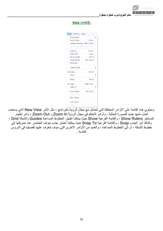 ‫ﺑﺨﻄﻮة‬ ‫ﺧﻄﻮة‬ ‫اﻟﻔﻮﺗﻮﺷﻮب‬ ‫ﺗﻌﻠﻢ‬________________________________________________________
16
-7‫اﻟﻘﺎﺋﻤﺔ‬:View
‫ﻣﺠﺎل‬ ‫ﻣﻊ‬ ‫ﺗﺘﻌﺎﻣﻞ‬ ‫اﻟﺘﻲ‬ ‫اﻟﻤﺨﺘﻠﻔﺔ‬ ‫اﻷواﻣﺮ‬ ‫ﻋﻠﻰ‬ ‫اﻟﻘﺎﺋﻤﺔ‬ ‫هﺬﻩ‬ ‫وﺗﺤﺘﻮي‬‫اﻷﻣﺮ‬ ‫ﻣﺜﻞ‬ ، ‫ﺑﺎﻟﺒﺮﻧﺎﻣﺞ‬ ‫اﻟﺮؤﻳﺔ‬New View‫ﻳﺴﺘﺨﺪم‬ ‫اﻟﺬي‬
‫اﻟﺤﺎﻟﻴﺔ‬ ‫ﻟﻠﺼﻮرة‬ ‫ﺟﺪﻳﺪ‬ ‫ﻣﺸﻬﺪ‬ ‫ﻟﻌﻤﻞ‬‫وأواﻣ‬ ،‫اﻟﺮؤﻳﺔ‬ ‫ﻣﺠﺎل‬ ‫ﻓﻲ‬ ‫اﻟﺘﺤﻜﻢ‬ ‫ﺮ‬Zoom In‫و‬Zoom Out‫إﻇﻬﺎر‬ ‫وأﻣﺮ‬ ،
‫اﻟﻤﺴﺎﻃﺮ‬Show Rulers‫اﻟﻔﺮﻋﻴﺔ‬ ‫واﻟﻘﺎﺋﻤﺔ‬ ،Show‫اﻟﻤﺴﺎﻋﺪة‬ ‫اﻟﺨﻄﻮط‬ ‫إﻇﻬﺎر‬ ‫ﻳﻤﻜﻨﻨﺎ‬ ‫ﺣﻴﺚ‬Guides‫واﻟﺸﺒﻜﺔ‬Grid،
‫اﻟﺠﺬب‬ ‫أﻣﺮ‬ ‫وآﺬﻟﻚ‬Snap‫اﻟﻔﺮﻋﻴﺔ‬ ‫واﻟﻘﺎﺋﻤﺔ‬ ،Snap To‫ﺟﺬب‬ ‫اﺧﺘﻴﺎر‬ ‫ﻳﻤﻜﻨﻨﺎ‬ ‫ﺣﻴﺚ‬‫إﻟﻰ‬ ‫ﺗﺤﺮﻳﻜﻬﺎ‬ ‫ﻋﻨﺪ‬ ‫اﻟﻌﻨﺎﺻﺮ‬ ‫ﺣﻮاف‬
‫ﺧﻄ‬‫ﻣﻦ‬ ‫واﻟﻌﺪﻳﺪ‬ ، ‫اﻟﻤﺴﺎﻋﺪة‬ ‫اﻟﺨﻄﻮط‬ ‫إﻟﻰ‬ ‫أو‬ ، ‫اﻟﺸﺒﻜﺔ‬ ‫ﻮط‬‫اﻟﺪروس‬ ‫ﻓﻲ‬ ‫ﺗﻔﺼﻴﻠﻴﺎ‬ ‫ﻋﻠﻴﻬﺎ‬ ‫ﻧﺘﻌﺮف‬ ‫ﺳﻮف‬ ‫اﻟﺘﻲ‬ ‫اﻷﺧﺮى‬ ‫اﻷواﻣﺮ‬
‫اﻟﻘﺎدﻣﺔ‬.
 