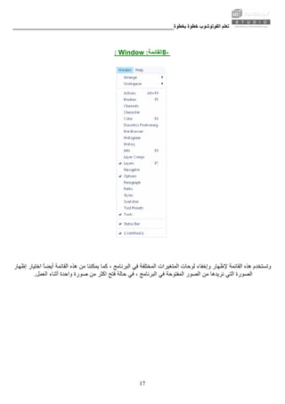 ‫ﺑﺨﻄﻮة‬ ‫ﺧﻄﻮة‬ ‫اﻟﻔﻮﺗﻮﺷﻮب‬ ‫ﺗﻌﻠﻢ‬________________________________________________________
17
-8‫اﻟﻘﺎﺋﻤﺔ‬:Window:
‫ﻓﻲ‬ ‫اﻟﻤﺨﺘﻠﻔﺔ‬ ‫اﻟﻤﺘﻐﻴﺮات‬ ‫ﻟﻮﺣﺎت‬ ‫وإﺧﻔﺎء‬ ‫ﻹﻇﻬﺎر‬ ‫اﻟﻘﺎﺋﻤﺔ‬ ‫هﺬﻩ‬ ‫وﺗﺴﺘﺨﺪم‬‫اﻟﺒ‬‫إﻇﻬﺎر‬ ‫اﺧﺘﻴﺎر‬ ً‫ﺎ‬‫أﻳﻀ‬ ‫اﻟﻘﺎﺋﻤﺔ‬ ‫هﺬﻩ‬ ‫ﻣﻦ‬ ‫ﻳﻤﻜﻨﻨﺎ‬ ‫آﻤﺎ‬ ، ‫ﺮﻧﺎﻣﺞ‬
‫ﻣﻦ‬ ‫ﻧﺮﻳﺪهﺎ‬ ‫اﻟﺘﻲ‬ ‫اﻟﺼﻮرة‬‫اﻟﻌﻤﻞ‬ ‫أﺛﻨﺎء‬ ‫واﺣﺪة‬ ‫ﺻﻮرة‬ ‫ﻣﻦ‬ ‫اآﺜﺮ‬ ‫ﻓﺘﺢ‬ ‫ﺣﺎﻟﺔ‬ ‫ﻓﻲ‬ ، ‫اﻟﺒﺮﻧﺎﻣﺞ‬ ‫ﻓﻲ‬ ‫اﻟﻤﻔﺘﻮﺣﺔ‬ ‫اﻟﺼﻮر‬.
 