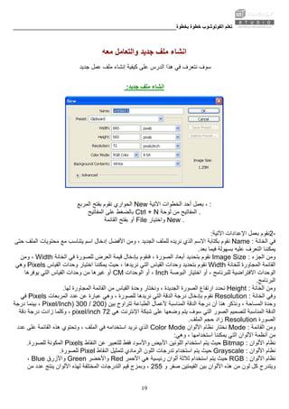 ‫ﺑﺨﻄﻮة‬ ‫ﺧﻄﻮة‬ ‫اﻟﻔﻮﺗﻮﺷﻮب‬ ‫ﺗﻌﻠﻢ‬________________________________________________________
19
‫ﻣﻌﻪ‬ ‫واﻟﺘﻌﺎﻣﻞ‬ ‫ﺟﺪﻳﺪ‬ ‫ﻣﻠﻒ‬ ‫اﻧﺸﺎء‬
‫ﺟﺪﻳﺪ‬ ‫ﻋﻤﻞ‬ ‫ﻣﻠﻒ‬ ‫إﻧﺸﺎء‬ ‫آﻴﻔﻴﺔ‬ ‫ﻋﻠﻰ‬ ‫اﻟﺪرس‬ ‫هﺬا‬ ‫ﻓﻲ‬ ‫ﻧﺘﻌﺮف‬ ‫ﺳﻮف‬
‫ﺟﺪﻳﺪ‬ ‫ﻣﻠﻒ‬ ‫اﻧﺸﺎء‬:
‫اﻟﻤﺮﺑﻊ‬ ‫ﺑﻔﺘﺢ‬ ‫ﻧﻘﻮم‬ ‫اﻟﺤﻮاري‬ New ‫اﻵﺗﻴﺔ‬ ‫اﻟﺨﻄﻮات‬ ‫أﺣﺪ‬ ‫ﺑﻌﻤﻞ‬ ، :
‫ﺑﺎﻟﻀﻐﻂ‬‫اﻟﻤﻔﺎﺗﻴﺢ‬ ‫ﻋﻠﻰ‬ Ctrl + N ‫ﻟﻮﺣﺔ‬ ‫ﻣﻦ‬ ‫اﻟﻤﻔﺎﺗﻴﺢ‬ .
‫اﻟﻘﺎﺋﻤﺔ‬ ‫ﺑﻔﺘﺢ‬ ‫أو‬ File ‫واﺧﺘﻴﺎر‬ New .
2-‫اﻵﺗﻴﺔ‬ ‫اﻹﻋﺪادات‬ ‫ﺑﻌﻤﻞ‬ ‫ﻧﻘﻮم‬:
‫اﻟﺨﺎﻧﺔ‬ ‫ﻓﻲ‬Name :‫ﺑﻜ‬ ‫ﻧﻘﻮم‬، ‫اﻟﺠﺪﻳﺪ‬ ‫ﻟﻠﻤﻠﻒ‬ ‫ﻧﺮﻳﺪﻩ‬ ‫اﻟﺬي‬ ‫اﻻﺳﻢ‬ ‫ﺘﺎﺑﺔ‬‫ﺣﺘﻰ‬ ‫اﻟﻤﻠﻒ‬ ‫ﻣﺤﺘﻮﻳﺎت‬ ‫ﻣﻊ‬ ‫ﻳﺘﻨﺎﺳﺐ‬ ‫اﺳﻢ‬ ‫إدﺧﺎل‬ ‫اﻷﻓﻀﻞ‬ ‫وﻣﻦ‬
‫ﻓﻴﻤﺎ‬ ‫ﺑﺴﻬﻮﻟﺔ‬ ‫ﻋﻠﻴﻪ‬ ‫اﻟﺘﻌﺮف‬ ‫ﻳﻤﻜﻨﻨﺎ‬‫ﺑﻌﺪ‬.
‫اﻟﺠﺰء‬ ‫وﻣﻦ‬Image Size :‫ﻗﻴﻤﺔ‬ ‫ﺑﺈدﺧﺎل‬ ‫ﻓﻨﻘﻮم‬ ، ‫اﻟﺼﻮرة‬ ‫أﺑﻌﺎد‬ ‫ﺑﺘﺤﺪﻳﺪ‬ ‫ﻧﻘﻮم‬‫اﻟﺨﺎﻧﺔ‬ ‫ﻓﻲ‬ ‫ﻟﻠﺼﻮرة‬ ‫اﻟﻌﺮض‬Width‫وﻣﻦ‬ ،
‫ﻟﻠﺨﺎﻧﺔ‬ ‫اﻟﻤﺠﺎورة‬ ‫اﻟﻘﺎﺋﻤﺔ‬Width‫ﺑﺘﺤﺪﻳﺪ‬ ‫ﻧﻘﻮم‬‫اﻟﻘﻴﺎس‬ ‫وﺣﺪات‬ ‫اﺧﺘﻴﺎر‬ ‫ﻳﻤﻜﻨﻨﺎ‬ ‫ﺣﻴﺚ‬ ، ‫ﻧﺮﻳﺪهﺎ‬ ‫اﻟﺘﻲ‬ ‫اﻟﻘﻴﺎس‬ ‫وﺣﺪات‬Pixels‫وهﻲ‬
‫اﻟﻮﺣﺪات‬‫اﻟﺒﻮﺻﺔ‬ ‫اﺧﺘﻴﺎر‬ ‫أو‬ ، ‫ﻟﻠﺒﺮﻧﺎﻣﺞ‬ ‫اﻻﻓﺘﺮاﺿﻴﺔ‬Inch‫اﻟﻮﺣﺪات‬ ‫أو‬ ،CM‫وﺣﺪات‬ ‫ﻣﻦ‬ ‫ﻏﻴﺮهﺎ‬ ‫أو‬‫ﻳﻮﻓﺮهﺎ‬ ‫اﻟﺘﻲ‬ ‫اﻟﻘﻴﺎس‬
‫اﻟﺒﺮﻧﺎﻣﺞ‬.
‫اﻟﺨﺎﻧﺔ‬ ‫وﻣﻦ‬Height :‫اﻟﺠﺪﻳﺪة‬ ‫اﻟﺼﻮرة‬ ‫ارﺗﻔﺎع‬ ‫ﻧﺤﺪد‬‫وﺣﺪ‬ ‫وﻧﺨﺘﺎر‬ ،‫ﻟﻬﺎ‬ ‫اﻟﻤﺠﺎورة‬ ‫اﻟﻘﺎﺋﻤﺔ‬ ‫ﻣﻦ‬ ‫اﻟﻘﻴﺎس‬ ‫ة‬.
‫اﻟﺨﺎﻧﺔ‬ ‫وﻓﻲ‬Resolution :‫ﻧﻘﻮم‬‫اﻟﻤﺮﺑﻌﺎت‬ ‫ﻋﺪد‬ ‫ﻋﻦ‬ ‫ﻋﺒﺎرة‬ ‫وهﻲ‬ ، ‫ﻟﻠﺼﻮرة‬ ‫ﻧﺮﻳﺪهﺎ‬ ‫اﻟﺘﻲ‬ ‫اﻟﺪﻗﺔ‬ ‫درﺟﺔ‬ ‫ﺑﺈدﺧﺎل‬Pixels‫ﻓﻲ‬
‫وﺣﺪة‬‫ﺑﻴﻦ‬ ‫ﺗﺘﺮاوح‬ ‫اﻟﻄﺒﺎﻋﺔ‬ ‫ﻷﻋﻤﺎل‬ ‫اﻟﻤﻨﺎﺳﺒﺔ‬ ‫اﻟﺪﻗﺔ‬ ‫درﺟﺔ‬ ‫أن‬ ‫هﻨﺎ‬ ‫وﻧﺬآﺮ‬ ، ‫اﻟﻤﺴﺎﺣﺔ‬)200/300Pixel/Inch)‫درﺟﺔ‬ ‫ﺑﻴﻨﻤﺎ‬ ،
‫ا‬ ‫اﻟﺪﻗﺔ‬‫ﺷﺒﻜﺔ‬ ‫ﻋﻠﻰ‬ ‫وﺿﻌﻬﺎ‬ ‫ﻳﺘﻢ‬ ‫ﺳﻮف‬ ‫اﻟﺘﻲ‬ ‫اﻟﺼﻮر‬ ‫ﻟﺘﺼﻤﻴﻢ‬ ‫ﻟﻤﻨﺎﺳﺒﺔ‬‫هﻲ‬ ‫اﻹﻧﺘﺮﻧﺖ‬72pixel/inch‫دﻗﺔ‬ ‫درﺟﺔ‬ ‫زادت‬ ‫وآﻠﻤﺎ‬ ،
‫اﻟﺼﻮرة‬Resolution‫اﻟﻤﻠﻒ‬ ‫ﺣﺠﻢ‬ ‫زاد‬.
‫اﻟﻘﺎﺋﻤﺔ‬ ‫وﻣﻦ‬Mode :‫اﻷﻟﻮان‬ ‫ﻧﻈﺎم‬ ‫ﻧﺨﺘﺎر‬Color Mode‫ﻓﻲ‬ ‫اﺳﺘﺨﺪاﻣﻪ‬ ‫ﻧﺮﻳﺪ‬ ‫اﻟﺬي‬‫ﻋﺪد‬ ‫ﻋﻠﻰ‬ ‫اﻟﻘﺎﺋﻤﺔ‬ ‫هﺬﻩ‬ ‫وﺗﺤﺘﻮي‬ ، ‫اﻟﻤﻠﻒ‬
‫اﻟ‬ ‫اﻷﻟﻮان‬ ‫أﻧﻈﻤﺔ‬ ‫ﻣﻦ‬‫وهﻲ‬ ، ‫اﺳﺘﺨﺪاﻣﻬﺎ‬ ‫ﻳﻤﻜﻨﻨﺎ‬ ‫ﺘﻲ‬:
‫اﻷﻟﻮان‬ ‫ﻧﻈﺎم‬Bitmap :‫واﻷﺳﻮد‬ ‫اﻷﺑﻴﺾ‬ ‫اﻟﻠﻮﻧﻴﻦ‬ ‫اﺳﺘﺨﺪام‬ ‫ﻳﺘﻢ‬ ‫ﺣﻴﺚ‬‫اﻟﻨﻘﺎط‬ ‫ﻋﻦ‬ ‫ﻟﻠﺘﻌﺒﻴﺮ‬ ‫ﻓﻘﻂ‬Pixels‫ﻟﻠﺼﻮرة‬ ‫اﻟﻤﻜﻮﻧﺔ‬.
‫اﻷﻟﻮان‬ ‫ﻧﻈﺎم‬Grayscale :‫ﺣﻴﺚ‬‫اﻟﻨﻘﺎط‬ ‫ﻟﺘﻤﺜﻴﻞ‬ ‫اﻟﺮﻣﺎدي‬ ‫اﻟﻠﻮن‬ ‫ﺗﺪرﺟﺎت‬ ‫اﺳﺘﺨﺪام‬ ‫ﻳﺘﻢ‬Pixel‫ﻟﻠﺼﻮرة‬.
‫اﻷﻟﻮان‬ ‫ﻧﻈﺎم‬RGB :‫اﻷﺣﻤﺮ‬ ‫هﻲ‬ ‫رﺋﻴﺴﻴﺔ‬ ‫أﻟﻮان‬ ‫ﺛﻼﺛﺔ‬ ‫اﺳﺘﺨﺪام‬ ‫ﻳﺘﻢ‬ ‫ﺣﻴﺚ‬Red‫واﻷﺧﻀﺮ‬Green‫واﻷزرق‬Blue،
‫و‬ ‫ﺻﻔﺮ‬ ‫اﻟﻘﻴﻤﺘﻴﻦ‬ ‫ﺑﻴﻦ‬ ‫اﻷﻟﻮان‬ ‫هﺬﻩ‬ ‫ﻣﻦ‬ ‫ﻟﻮن‬ ‫آﻞ‬ ‫وﻳﺘﺪرج‬255‫اﻟﺘﺪرﺟﺎت‬ ‫ﻗﻴﻢ‬ ‫وﺑﻤﺰج‬ ،‫ﻣﻦ‬ ‫ﻋﺪد‬ ‫ﻳﻨﺘﺞ‬ ‫اﻷﻟﻮان‬ ‫ﻟﻬﺬﻩ‬ ‫اﻟﻤﺨﺘﻠﻔﺔ‬
 