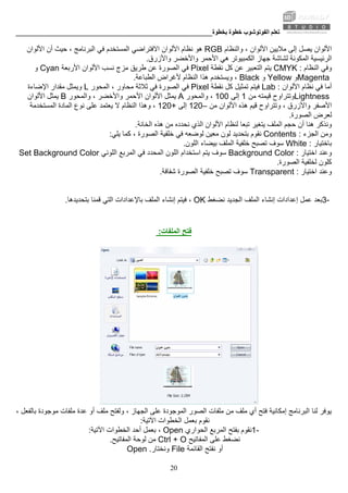 ‫ﺑﺨﻄﻮة‬ ‫ﺧﻄﻮة‬ ‫اﻟﻔﻮﺗﻮﺷﻮب‬ ‫ﺗﻌﻠﻢ‬________________________________________________________
20
‫واﻟﻨﻈﺎم‬ ، ‫اﻷﻟﻮان‬ ‫ﻣﻼﻳﻴﻦ‬ ‫إﻟﻰ‬ ‫ﻳﺼﻞ‬ ‫اﻷﻟﻮان‬RGB‫اﻻﻓﺘﺮاﺿﻲ‬ ‫اﻷﻟﻮان‬ ‫ﻧﻈﺎم‬ ‫هﻮ‬‫اﻷﻟﻮان‬ ‫أن‬ ‫ﺣﻴﺚ‬ ، ‫اﻟﺒﺮﻧﺎﻣﺞ‬ ‫ﻓﻲ‬ ‫اﻟﻤﺴﺘﺨﺪم‬
‫اﻟﻤﻜﻮﻧﺔ‬ ‫اﻟﺮﺋﻴﺴﻴﺔ‬‫واﻷزرق‬ ‫واﻷﺧﻀﺮ‬ ‫اﻷﺣﻤﺮ‬ ‫هﻲ‬ ‫اﻟﻜﻤﺒﻴﻮﺗﺮ‬ ‫ﺟﻬﺎز‬ ‫ﻟﺸﺎﺷﺔ‬.
‫اﻟﻨﻈﺎم‬ ‫وﻓﻲ‬CMYK :‫ﻳﺘﻢ‬‫ﻧﻘﻄﺔ‬ ‫آﻞ‬ ‫ﻋﻦ‬ ‫اﻟﺘﻌﺒﻴﺮ‬Pixel‫اﻷرﺑﻌﺔ‬ ‫اﻷﻟﻮان‬ ‫ﻧﺴﺐ‬ ‫ﻣﺰج‬ ‫ﻃﺮﻳﻖ‬ ‫ﻋﻦ‬ ‫اﻟﺼﻮرة‬ ‫ﻓﻲ‬Cyan‫و‬
Magenta‫و‬Yellow‫و‬Black‫اﻟﻄ‬ ‫ﻷﻏﺮاض‬ ‫اﻟﻨﻈﺎم‬ ‫هﺬا‬ ‫وﻳﺴﺘﺨﺪم‬ ،‫ﺒﺎﻋﺔ‬.
‫ﻧﻈﺎم‬ ‫ﻓﻲ‬ ‫أﻣﺎ‬‫اﻷﻟﻮان‬Lab :‫ﻧﻘﻄﺔ‬ ‫آﻞ‬ ‫ﺗﻤﺜﻴﻞ‬ ‫ﻓﻴﺘﻢ‬Pixel‫اﻟﻤﺤﻮر‬ ، ‫ﻣﺤﺎور‬ ‫ﺛﻼﺛﺔ‬ ‫ﻓﻲ‬ ‫اﻟﺼﻮرة‬ ‫ﻓﻲ‬L‫وﻳﻤﺜﻞ‬‫اﻹﺿﺎءة‬ ‫ﻣﻘﺪار‬
Lightness‫ﻣﻦ‬ ‫ﻗﻴﻤﺘﻪ‬ ‫وﺗﺘﺮاوح‬1‫إﻟﻰ‬100‫واﻟﻤﺤﻮر‬ ،A‫اﻷﻟﻮان‬ ‫ﻳﻤﺜﻞ‬‫واﻟﻤﺤﻮر‬ ، ‫واﻷﺧﻀﺮ‬ ‫اﻷﺣﻤﺮ‬B‫اﻷﻟﻮان‬ ‫ﻳﻤﺜﻞ‬
‫اﻷﻟﻮان‬ ‫هﺬﻩ‬ ‫ﻗﻴﻢ‬ ‫وﺗﺘﺮاوح‬ ، ‫واﻷزرق‬ ‫اﻷﺻﻔﺮ‬‫ﻣﻦ‬–120‫إﻟﻰ‬+120‫اﻟﻤﺴﺘﺨﺪﻣﺔ‬ ‫اﻟﻤﺎدة‬ ‫ﻧﻮع‬ ‫ﻋﻠﻰ‬ ‫ﻳﻌﺘﻤﺪ‬ ‫ﻻ‬ ‫اﻟﻨﻈﺎم‬ ‫وهﺬا‬ ،
‫اﻟﺼﻮرة‬ ‫ﻟﻌﺮض‬.
‫اﻟﺨﺎﻧﺔ‬ ‫هﺬﻩ‬ ‫ﻣﻦ‬ ‫ﻧﺤﺪدﻩ‬ ‫اﻟﺬي‬ ‫اﻷﻟﻮان‬ ‫ﻟﻨﻈﺎم‬ ‫ﺗﺒﻌﺎ‬ ‫ﻳﺘﻐﻴﺮ‬ ‫اﻟﻤﻠﻒ‬ ‫ﺣﺠﻢ‬ ‫أن‬ ‫هﻨﺎ‬ ‫وﻧﺬآﺮ‬.
‫اﻟﺠﺰء‬ ‫وﻣﻦ‬Contents :‫ﻳﻠﻲ‬ ‫آﻤﺎ‬ ، ‫اﻟﺼﻮرة‬ ‫ﺧﻠﻔﻴﺔ‬ ‫ﻓﻲ‬ ‫ﻟﻮﺿﻌﻪ‬ ‫ﻣﻌﻴﻦ‬ ‫ﻟﻮن‬ ‫ﺑﺘﺤﺪﻳﺪ‬ ‫ﻧﻘﻮم‬:
‫ﺑﺎﺧﺘﻴﺎر‬White :‫ﺗﺼﺒﺢ‬ ‫ﺳﻮف‬‫اﻟﻠﻮن‬ ‫ﺑﻴﻀﺎء‬ ‫اﻟﻤﻠﻒ‬ ‫ﺧﻠﻔﻴﺔ‬.
‫اﺧﺘﻴﺎر‬ ‫وﻋﻨﺪ‬Background Color :‫اﻟﻠﻮﻧﻲ‬ ‫اﻟﻤﺮﺑﻊ‬ ‫ﻓﻲ‬ ‫اﻟﻤﺤﺪد‬ ‫اﻟﻠﻮن‬ ‫اﺳﺘﺨﺪام‬ ‫ﻳﺘﻢ‬ ‫ﺳﻮف‬Set Background Color
‫اﻟﺼﻮرة‬ ‫ﻟﺨﻠﻔﻴﺔ‬ ‫آﻠﻮن‬.
‫اﺧﺘﻴﺎر‬ ‫وﻋﻨﺪ‬Transparent :‫اﻟﺼﻮرة‬ ‫ﺧﻠﻔﻴﺔ‬ ‫ﺗﺼﺒﺢ‬ ‫ﺳﻮف‬‫ﺷﻔﺎﻓﺔ‬.
3-‫ﻧﻀﻐﻂ‬ ‫اﻟﺠﺪﻳﺪ‬ ‫اﻟﻤﻠﻒ‬ ‫إﻧﺸﺎء‬ ‫إﻋﺪادات‬ ‫ﻋﻤﻞ‬ ‫ﺑﻌﺪ‬OK‫ﻓﻴﺘﻢ‬ ،‫اﻟﻤﻠﻒ‬ ‫إﻧﺸﺎء‬‫ﺑﺘﺤﺪﻳﺪهﺎ‬ ‫ﻗﻤﻨﺎ‬ ‫اﻟﺘﻲ‬ ‫ﺑﺎﻹﻋﺪادات‬.
‫اﻟﻤﻠﻔﺎت‬ ‫ﻓﺘﺢ‬:
‫ﻋﻠﻰ‬ ‫اﻟﻤﻮﺟﻮدة‬ ‫اﻟﺼﻮر‬ ‫ﻣﻠﻔﺎت‬ ‫ﻣﻦ‬ ‫ﻣﻠﻒ‬ ‫أي‬ ‫ﻓﺘﺢ‬ ‫إﻣﻜﺎﻧﻴﺔ‬ ‫اﻟﺒﺮﻧﺎﻣﺞ‬ ‫ﻟﻨﺎ‬ ‫ﻳﻮﻓﺮ‬، ‫ﺑﺎﻟﻔﻌﻞ‬ ‫ﻣﻮﺟﻮدة‬ ‫ﻣﻠﻔﺎت‬ ‫ﻋﺪة‬ ‫أو‬ ‫ﻣﻠﻒ‬ ‫وﻟﻔﺘﺢ‬ ، ‫اﻟﺠﻬﺎز‬
‫اﻵﺗﻴﺔ‬ ‫اﻟﺨﻄﻮات‬ ‫ﺑﻌﻤﻞ‬ ‫ﻧﻘﻮم‬:
1-‫اﻟﺤﻮاري‬ ‫اﻟﻤﺮﺑﻊ‬ ‫ﺑﻔﺘﺢ‬ ‫ﻧﻘﻮم‬Open‫اﻵﺗﻴﺔ‬ ‫اﻟﺨﻄﻮات‬ ‫أﺣﺪ‬ ‫ﺑﻌﻤﻞ‬ ،:
‫ﻧﻀﻐﻂ‬‫اﻟﻤﻔﺎﺗﻴﺢ‬ ‫ﻋﻠﻰ‬Ctrl + O‫اﻟﻤﻔﺎﺗﻴﺢ‬ ‫ﻟﻮﺣﺔ‬ ‫ﻣﻦ‬.
‫اﻟﻘﺎﺋﻤﺔ‬ ‫ﻧﻔﺘﺢ‬ ‫أو‬File‫وﻧﺨﺘﺎر‬Open .
 
