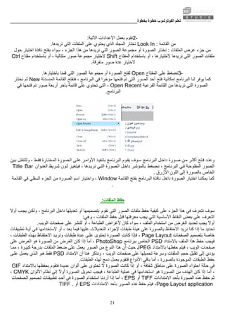 ‫ﺑﺨﻄﻮة‬ ‫ﺧﻄﻮة‬ ‫اﻟﻔﻮﺗﻮﺷﻮب‬ ‫ﺗﻌﻠﻢ‬________________________________________________________
21
2-‫اﻵﺗﻴﺔ‬ ‫اﻹﻋﺪادات‬ ‫ﺑﻌﻤﻞ‬ ‫ﻧﻘﻮم‬:
‫اﻟﻘﺎﺋﻤﺔ‬ ‫ﻣﻦ‬Look In :‫ﻧﺮﻳﺪهﺎ‬ ‫اﻟﺘﻲ‬ ‫اﻟﻤﻠﻔﺎت‬ ‫ﻋﻠﻰ‬ ‫ﻳﺤﺘﻮي‬ ‫اﻟﺬي‬ ‫اﻟﻤﺠﻠﺪ‬ ‫ﻧﺨﺘﺎر‬.
‫اﻟﻤﻠﻔﺎت‬ ‫ﻋﺮض‬ ‫ﺟﺰء‬ ‫ﻣﻦ‬:‫ﻣﺠﻤﻮ‬ ‫أو‬ ‫اﻟﺼﻮرة‬ ‫ﻧﺨﺘﺎر‬‫اﺧﺘﻴﺎر‬ ‫ﻧﺎﻓﺬة‬ ‫ﺑﻔﺘﺢ‬ ‫ﺳﻮاء‬ ، ‫اﻟﺠﺰء‬ ‫هﺬا‬ ‫ﻣﻦ‬ ‫ﻧﺮﻳﺪهﺎ‬ ‫اﻟﺘﻲ‬ ‫اﻟﺼﻮر‬ ‫ﻋﺔ‬‫ﺣﻮل‬
‫اﻟﻤﻔﺘﺎح‬ ‫ﺑﺎﺳﺘﺨﺪام‬ ‫أو‬ ، ‫ﻻﺧﺘﻴﺎرهﺎ‬ ‫ﻧﺮﻳﺪهﺎ‬ ‫اﻟﺘﻲ‬ ‫اﻟﺼﻮر‬ ‫ﻣﻠﻔﺎت‬Shift‫ﻣﺠﻤﻮﻋﺔ‬ ‫ﻻﺧﺘﻴﺎر‬‫ﻣﻔﺘﺎح‬ ‫ﺑﺎﺳﺘﺨﺪام‬ ‫أو‬ ، ‫ﻣﺘﺘﺎﻟﻴﺔ‬ ‫ﺻﻮر‬Ctrl
‫ﻣﺘﻔﺮﻗﺔ‬ ‫ﺻﻮر‬ ‫ﻋﺪة‬ ‫ﻻﺧﺘﻴﺎر‬.
3-‫ﻋﻠﻰ‬ ‫ﻧﻀﻐﻂ‬‫اﻟﻤﻔﺘﺎح‬Open‫اﻟﺼﻮر‬ ‫ﻣﺠﻤﻮﻋﺔ‬ ‫أو‬ ‫اﻟﺼﻮرة‬ ‫ﻟﻔﺘﺢ‬‫ﺑﺎﺧﺘﻴﺎرهﺎ‬ ‫ﻗﻤﻨﺎ‬ ‫اﻟﺘﻲ‬.
‫ﻟﻨﺎ‬ ‫ﻳﻮﻓﺮ‬ ‫آﻤﺎ‬‫اﻟﻘﺎﺋﻤﺔ‬ ‫ﻓﻨﻔﺘﺢ‬ ، ‫اﻟﺒﺮﻧﺎﻣﺞ‬ ‫ﻓﻲ‬ ‫ﻣﺆﺧﺮا‬ ‫ﻓﺘﺤﻬﺎ‬ ‫ﺗﻢ‬ ‫اﻟﺘﻲ‬ ‫اﻟﺼﻮر‬ ‫أﺣﺪ‬ ‫ﻓﺘﺢ‬ ‫إﻣﻜﺎﻧﻴﺔ‬ ‫اﻟﺒﺮﻧﺎﻣﺞ‬‫اﻟﻤﻨﺴﺪﻟﺔ‬New‫ﻧﺨﺘﺎر‬ ‫ﺛﻢ‬
‫اﻟﻔﺮﻋﻴﺔ‬ ‫اﻟﻘﺎﺋﻤﺔ‬ ‫ﻣﻦ‬ ‫ﻧﺮﻳﺪهﺎ‬ ‫اﻟﺘﻲ‬ ‫اﻟﺼﻮرة‬Open Recent‫اﻟﺘﻲ‬ ،‫ﻓﻲ‬ ‫ﻓﺘﺤﻬﺎ‬ ‫ﺗﻢ‬ ‫ﺻﻮر‬ ‫أرﺑﻌﺔ‬ ‫ﺑﺂﺧﺮ‬ ‫ﻗﺎﺋﻤﺔ‬ ‫ﻋﻠﻰ‬ ‫ﺗﺤﺘﻮي‬
‫اﻟﺒﺮﻧﺎﻣﺞ‬.
‫ﺬ‬‫ﺑﺘﻨﻔﻴ‬ ‫ﺎﻣﺞ‬‫اﻟﺒﺮﻧ‬ ‫ﻮم‬‫ﻳﻘ‬ ‫ﻮف‬‫ﺳ‬ ‫ﺎﻣﺞ‬‫اﻟﺒﺮﻧ‬ ‫ﻞ‬‫داﺧ‬ ‫ﻮرة‬‫ﺻ‬ ‫ﻦ‬‫ﻣ‬ ‫ﺮ‬‫أآﺜ‬ ‫ﺘﺢ‬‫ﻓ‬ ‫ﺪ‬‫وﻋﻨ‬‫ﻴﻦ‬‫ﺑ‬ ‫ﻞ‬‫وﻟﻠﺘﻨﻘ‬ ، ‫ﻂ‬‫ﻓﻘ‬ ‫ﺎرة‬‫اﻟﻤﺨﺘ‬ ‫ﺼﻮرة‬‫اﻟ‬ ‫ﻰ‬‫ﻋﻠ‬ ‫ﺮ‬‫اﻷواﻣ‬
‫ﻀﻐﻂ‬‫ﻧ‬ ، ‫ﺎﻣﺞ‬‫اﻟﺒﺮﻧ‬ ‫ﻲ‬‫ﻓ‬ ‫ﺔ‬‫اﻟﻤﻔﺘﻮﺣ‬ ‫ﺼﻮر‬‫اﻟ‬‫ﻮان‬‫اﻟﻌﻨ‬ ‫ﺮﻳﻂ‬‫ﺷ‬ ‫ﻮن‬‫ﻟ‬ ‫ﺮ‬‫ﻓﻴﺘﻐﻴ‬ ، ‫ﺪهﺎ‬‫ﻧﺮﻳ‬ ‫ﻲ‬‫اﻟﺘ‬ ‫ﺼﻮرة‬‫اﻟ‬ ‫ﻞ‬‫داﺧ‬ ‫ﺮ‬‫ﺑﺎﻟﻤﺆﺷ‬Title Bar
‫اﻟﺨﺎص‬‫اﻷزرق‬ ‫اﻟﻠﻮن‬ ‫إﻟﻰ‬ ‫ﺑﺎﻟﺼﻮرة‬.
‫اﺧ‬ ‫ﻳﻤﻜﻨﻨﺎ‬ ‫آﻤﺎ‬‫اﻟﻘﺎﺋﻤﺔ‬ ‫ﺑﻔﺘﺢ‬ ‫اﻟﺒﺮﻧﺎﻣﺞ‬ ‫ﻧﺎﻓﺬة‬ ‫داﺧﻞ‬ ‫اﻟﺼﻮرة‬ ‫ﺘﻴﺎر‬Window‫اﻟﻘﺎﺋﻤﺔ‬ ‫ﻓﻲ‬ ‫اﻟﺴﻔﻠﻲ‬ ‫اﻟﺠﺰء‬ ‫ﻣﻦ‬ ‫اﻟﺼﻮرة‬ ‫اﺳﻢ‬ ‫واﺧﺘﻴﺎر‬ ،
.
‫اﻟﻤﻠﻔﺎت‬ ‫ﺣﻔﻆ‬:
‫ﻧﻘﻮم‬ ‫اﻟﺘﻲ‬ ‫اﻟﺼﻮر‬ ‫ﻣﻠﻔﺎت‬ ‫ﺣﻔﻆ‬ ‫آﻴﻔﻴﺔ‬ ‫ﻋﻠﻰ‬ ‫اﻟﺠﺰء‬ ‫هﺬا‬ ‫ﻓﻲ‬ ‫ﻧﺘﻌﺮف‬ ‫ﺳﻮف‬ً‫ﻻ‬‫أو‬ ‫ﺐ‬‫ﻳﺠ‬ ‫ﻦ‬‫وﻟﻜ‬ ، ‫اﻟﺒﺮﻧﺎﻣﺞ‬ ‫داﺧﻞ‬ ‫ﺗﻌﺪﻳﻠﻬﺎ‬ ‫أو‬ ‫ﺑﺘﺼﻤﻴﻤﻬﺎ‬
‫اﻟﻨﻘﺎط‬ ‫ﺑﻌﺾ‬ ‫ﻋﻠﻰ‬ ‫اﻟﺘﻌﺮف‬‫اﻷﺳﺎﺳ‬‫اﻟﻤﻠﻔﺎت‬ ‫ﺣﻔﻆ‬ ‫ﻗﺒﻞ‬ ‫ﻣﻌﺮﻓﺘﻬﺎ‬ ‫ﻳﺠﺐ‬ ‫اﻟﺘﻲ‬ ‫ﻴﺔ‬‫وهﻲ‬ ،:
‫ﻣﻦ‬ ‫اﻟﻐﺮض‬ ‫ﺗﺤﺪﻳﺪ‬ ‫ﻳﺠﺐ‬ ً‫ﻻ‬‫أو‬‫اﻟﻮﻳﺐ‬ ‫ﺻﻔﺤﺎت‬ ‫ﻋﻠﻰ‬ ‫ﻟﻠﻨﺸﺮ‬ ‫أو‬ ، ‫اﻟﻄﺒﺎﻋﺔ‬ ‫ﻷﻏﺮاض‬ ‫آﺎن‬ ‫ﺳﻮاء‬ ، ‫اﻟﻤﻠﻒ‬ ‫اﺳﺘﺨﺪام‬.
‫ﻣﺎ‬ ‫ﺗﺤﺪﻳﺪ‬، ‫ﺑﻌﺪ‬ ‫ﻓﻴﻤﺎ‬ ‫ﻋﻠﻴﻬﺎ‬ ‫اﻟﺘﻌﺪﻳﻼت‬ ‫ﻹﺟﺮاء‬ ‫ﻃﺒﻘﺎت‬ ‫هﻴﺌﺔ‬ ‫ﻋﻠﻰ‬ ‫ﺑﺎﻟﺼﻮرة‬ ‫اﻻﺣﺘﻔﺎظ‬ ‫ﻧﺮﻳﺪ‬ ‫آﻨﺎ‬ ‫إذا‬‫ﺎت‬‫ﺗﻄﺒﻴﻘ‬ ‫ﺔ‬‫أﻳ‬ ‫ﻲ‬‫ﻓ‬ ‫ﻻﺳﺘﺨﺪاﻣﻬﺎ‬ ‫أو‬
‫ﺧ‬‫اﻟﺼﻔﺤﺎت‬ ‫ﺑﺘﺼﻤﻴﻢ‬ ‫ﺎﺻﺔ‬Page Layout‫اﻟﺼﻮرة‬ ‫آﺎﻧﺖ‬ ‫ﻓﺈذا‬ ،، ‫ﺎت‬‫اﻟﻄﺒﻘ‬ ‫ﺬﻩ‬‫ﺑﻬ‬ ‫ﺎظ‬‫اﻻﺣﺘﻔ‬ ‫ﺪ‬‫وﻧﺮﻳ‬ ‫ﺎت‬‫ﻃﺒﻘ‬ ‫ﺪة‬‫ﻋ‬ ‫ﻰ‬‫ﻋﻠ‬ ‫ﺗﺤﺘﻮى‬
‫ﺑﺎﻻﻣﺘﺪاد‬ ‫اﻟﻤﻠﻒ‬ ‫هﺬا‬ ‫ﺣﻔﻆ‬ ‫ﻓﻴﺠﺐ‬PSD‫ﺑﺒﺮﻧﺎﻣﺞ‬ ‫اﻟﺨﺎص‬PhotoShop‫ﻋﻠﻰ‬ ‫اﻟﻌﺮض‬ ‫هﻮ‬ ‫اﻟﺼﻮرة‬ ‫ﻣﻦ‬ ‫اﻟﻐﺮض‬ ‫آﺎن‬ ‫إذا‬ ‫أﻣﺎ‬ ،
‫ﺻﻔﺤﺎت‬‫ﺑﺎﻻﻣﺘﺪاد‬ ‫ﺣﻔﻈﻬﺎ‬ ‫ﻓﻴﺘﻢ‬ ، ‫اﻟﻮﻳﺐ‬JPEG‫اﻟﻨﻮع‬ ‫هﺬا‬ ‫أن‬ ‫ﺣﻴﺚ‬‫اﻟﻤﻠﻔﺎت‬ ‫ﺿﻐﻂ‬ ‫ﻋﻠﻰ‬ ‫ﻳﻌﻤﻞ‬ ‫اﻟﺼﻮر‬ ‫ﻣﻦ‬‫ﺎ‬‫ﻣﻤ‬ ، ‫ﺮة‬‫آﺒﻴ‬ ‫ﺑﺪرﺟﺔ‬
، ‫اﻟﻮﻳﺐ‬ ‫ﺻﻔﺤﺎت‬ ‫ﻋﻠﻰ‬ ‫ﺗﺤﻤﻴﻠﻬﺎ‬ ‫وﺳﺮﻋﺔ‬ ‫اﻟﻤﻠﻔﺎت‬ ‫ﺣﺠﻢ‬ ‫ﺗﻘﻠﻴﻞ‬ ‫إﻟﻰ‬ ‫ﻳﺆدي‬‫اﻻﻣﺘﺪاد‬ ‫أن‬ ‫هﻨﺎ‬ ‫وﻧﺬآﺮ‬PSD‫ﻰ‬‫ﻋﻠ‬ ‫ﻞ‬‫ﻳﻌﻤ‬ ‫ﺬي‬‫اﻟ‬ ‫ﻮ‬‫ه‬ ‫ﻓﻘﻂ‬
، ‫ﺑﺎﻟﺼﻮرة‬ ‫اﻟﻤﻮﺟﻮدة‬ ‫اﻟﻄﺒﻘﺎت‬ ‫ﺣﻔﻆ‬‫اﻟﻄﺒﻘﺎت‬ ‫ﻟﻬﺬﻩ‬ ‫دﻣﺞ‬ ‫ﺑﻌﻤﻞ‬ ‫ﻓﺘﻘﻮم‬ ‫اﻷﻧﻮاع‬ ‫ﺑﺎﻗﻲ‬ ‫أﻣﺎ‬.
‫ﻋ‬ ‫اﻟﺼﻮرة‬ ‫اﺣﺘﻮاء‬ ‫ﺣﺎﻟﺔ‬ ‫ﻓﻲ‬‫ﻠﻰ‬‫ﺑﺎﻻﻣﺘﺪاد‬ ‫ﺑﺤﻔﻈﻬﺎ‬ ‫ﻓﻨﻘﻮم‬ ‫ﻋﺪﻳﺪة‬ ‫أﻟﻮان‬ ‫ﻋﻠﻰ‬ ‫ﺗﺤﺘﻮى‬ ‫ﻻ‬ ‫اﻟﺼﻮرة‬ ‫آﺎﻧﺖ‬ ‫إذا‬ ‫أو‬ ، ‫ﺷﻔﺎﻓﺔ‬ ‫ﻣﻨﺎﻃﻖ‬GIF
‫ﺗﺤﻮﻳﻞ‬ ‫ﻓﻴﺠﺐ‬ ، ‫اﻟﻄﺒﺎﻋﺔ‬ ‫ﻋﻤﻠﻴﺔ‬ ‫ﻓﻲ‬ ‫اﺳﺘﺨﺪاﻣﻬﺎ‬ ‫هﻮ‬ ‫اﻟﺼﻮرة‬ ‫ﻣﻦ‬ ‫اﻟﻬﺪف‬ ‫آﺎن‬ ‫إذا‬ ‫أﻣﺎ‬ ،‫اﻷﻟﻮان‬ ‫ﻧﻈﺎم‬ ‫إﻟﻰ‬ ً‫ﻻ‬‫أو‬ ‫اﻟﺼﻮرة‬CMYK،
‫اﻻﻣﺘﺪادات‬ ‫ﺑﺄﺣﺪ‬ ‫اﻟﺼﻮرة‬ ‫هﺬﻩ‬ ‫ﺣﻔﻆ‬ ‫ﺛﻢ‬TIFF‫أو‬EPS‫أر‬ ‫إذا‬ ‫أﻣﺎ‬ ،‫ﺼﻔﺤﺎت‬‫اﻟ‬ ‫ﺼﻤﻴﻢ‬‫ﺗ‬ ‫ﺎت‬‫ﺗﻄﺒﻴﻘ‬ ‫ﺪ‬‫أﺣ‬ ‫ﻓﻲ‬ ‫اﻟﺼﻮرة‬ ‫اﺳﺘﺨﺪام‬ ‫دﻧﺎ‬
Page Layout application‫اﻻﻣﺘﺪادات‬ ‫ﺑﺄﺣﺪ‬ ‫اﻟﺼﻮر‬ ‫هﺬﻩ‬ ‫ﺣﻔﻆ‬ ‫ﻓﻴﺘﻢ‬ ،EPS‫أو‬TIFF .
 