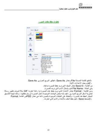 ‫ﺑﺨﻄﻮة‬ ‫ﺧﻄﻮة‬ ‫اﻟﻔﻮﺗﻮﺷﻮب‬ ‫ﺗﻌﻠﻢ‬________________________________________________________
22
‫اﻟﺼﻮر‬ ‫ﻣﻠﻔﺎت‬ ‫ﺣﻔﻆ‬ ‫ﺧﻄﻮات‬:
1-‫اﻟﻤﻨﺴﺪﻟﺔ‬ ‫اﻟﻘﺎﺋﻤﺔ‬ ‫ﻧﻔﺘﺢ‬File‫وﻧﺨﺘﺎر‬Save As‫اﻟﺤﻮاري‬ ‫اﻟﻤﺮﺑﻊ‬ ‫ﻓﻴﻈﻬﺮ‬ ،Save As .
2 -‫اﻵﺗﻴﺔ‬ ‫اﻹﻋﺪادات‬ ‫ﺑﻌﻤﻞ‬ ‫ﻧﻘﻮم‬:
‫اﻟﻘﺎﺋﻤﺔ‬ ‫ﻣﻦ‬Save In :‫ﺑﺪاﺧﻠﻪ‬ ‫اﻟﺼﻮرة‬ ‫ﺣﻔﻆ‬ ‫ﻧﺮﻳﺪ‬ ‫اﻟﺬي‬ ‫اﻟﻤﺠﻠﺪ‬ ‫ﻧﺨﺘﺎر‬.
‫اﻟﺨﺎﻧﺔ‬ ‫وﻓﻲ‬File Name :‫ﺑﺈدﺧﺎل‬ ‫ﻧﻘﻮم‬‫ﻟﻠﺼﻮرة‬ ‫ﻧﺮﻳﺪﻩ‬ ‫اﻟﺬي‬ ‫اﻻﺳﻢ‬.
‫ﺔ‬‫اﻟﻘﺎﺋﻤ‬ ‫ﻦ‬‫وﻣ‬Format :‫ﻆ‬‫ﺣﻔ‬ ‫ﺪ‬‫ﻧﺮﻳ‬ ‫ﺬي‬‫اﻟ‬ ‫ﺪاد‬‫اﻻﻣﺘ‬ ‫ﺎر‬‫ﻧﺨﺘ‬‫ﺎ‬‫اﺧﺘﺮﻧ‬ ‫ﺈذا‬‫ﻓ‬ ، ‫ﻪ‬‫ﺑ‬ ‫ﺼﻮرة‬‫اﻟ‬ ‫ﺬﻩ‬‫ه‬GIF‫ﺗ‬ ‫ﺴﻮف‬‫ﻓ‬ ً‫ﻼ‬‫ﺜ‬‫ﻣ‬‫ﺎﻟﺔ‬‫رﺳ‬ ‫ﺮ‬‫ﻈﻬ‬
‫ﻊ‬‫اﻟﻤﺮﺑ‬ ‫ﻔﻞ‬‫أﺳ‬ ‫ﺔ‬‫ﺗﺤﺬﻳﺮﻳ‬‫ﺔ‬‫ﻧﺘﻴﺠ‬ ‫ﻚ‬‫وذﻟ‬ ، ‫ﺎ‬‫ﺣﻔﻈﻬ‬ ‫ﺘﻢ‬‫ﻳ‬ ‫ﻦ‬‫ﻟ‬ ‫ﺼﻮرة‬‫اﻟ‬ ‫ﻞ‬‫داﺧ‬ ‫ﻮدة‬‫اﻟﻤﻮﺟ‬ ‫ﺎت‬‫اﻟﺒﻴﺎﻧ‬ ‫ﺾ‬‫ﺑﻌ‬ ‫ﻪ‬‫ﺑﺄﻧ‬ ‫ﺪ‬‫ﺗﻔﻴ‬ ، ‫ﻮاري‬‫اﻟﺤ‬‫ﺴﻴﻖ‬‫ﻟﻠﺘﻨ‬
‫هﻲ‬ ‫آﻤﺎ‬ ‫ﺑﺎﻟﺼﻮرة‬ ‫اﻟﻤﻮﺟﻮدة‬ ‫اﻟﻄﺒﻘﺎت‬ ‫ﻋﻠﻰ‬ ‫وﻟﻠﺤﻔﺎظ‬ ، ‫اﻟﺼﻮرة‬ ‫هﺬﻩ‬ ‫ﻟﺤﻔﻆ‬ ‫اﻟﻤﺨﺘﺎر‬‫ﻧﺨﺘﺎر‬PSD‫اﻟﻘﺎﺋﻤﺔ‬ ‫ﻣﻦ‬Format .
3 -‫ﻧﻀﻐﻂ‬Save‫ﺑﺎﻻﻣﺘﺪا‬ ‫اﻟﻤﻠﻒ‬ ‫ﺣﻔﻆ‬ ‫ﻓﻴﺘﻢ‬ ،‫واﻻﺳﻢ‬ ‫د‬‫اﺧﺘﺮﻧﺎﻩ‬ ‫اﻟﺬي‬.
 