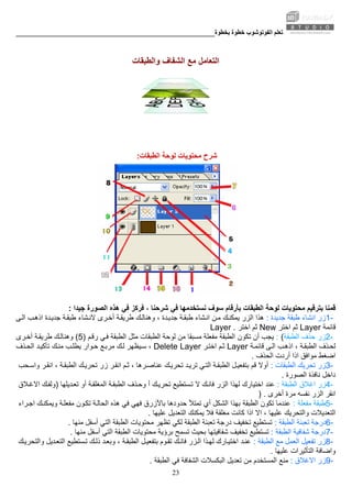 ‫ﺑﺨﻄﻮة‬ ‫ﺧﻄﻮة‬ ‫اﻟﻔﻮﺗﻮﺷﻮب‬ ‫ﺗﻌﻠﻢ‬________________________________________________________
23
‫واﻟﻄﺒﻘﺎت‬ ‫اﻟﺸﻔﺎف‬ ‫ﻣﻊ‬ ‫اﻟﺘﻌﺎﻣﻞ‬
‫اﻟﻄﺒﻘﺎت‬ ‫ﻟﻮﺣﺔ‬ ‫ﻣﺤﺘﻮﻳﺎت‬ ‫ﺷﺮح‬:
‫ﻣ‬ ‫ﺑﺘﺮﻗﻴﻢ‬ ‫ﻗﻤﻨﺎ‬‫ﺷﺮﺣﻨﺎ‬ ‫ﻓﻲ‬ ‫ﻧﺴﺘﺨﺪﻣﻬﺎ‬ ‫ﺳﻮف‬ ‫ﺑﺄرﻗﺎم‬ ‫اﻟﻄﺒﻘﺎت‬ ‫ﻟﻮﺣﺔ‬ ‫ﺤﺘﻮﻳﺎت‬‫ﺟﻴﺪا‬ ‫اﻟﺼﻮرة‬ ‫هﺬﻩ‬ ‫ﻓﻲ‬ ‫ﻓﺮآﺰ‬ ،:
1-‫ﺟﺪﻳﺪة‬ ‫ﻃﺒﻘﺔ‬ ‫اﻧﺸﺎء‬ ‫زر‬:‫اﻟﺰر‬ ‫هﺬا‬‫ﻰ‬‫اﻟ‬ ‫ﺐ‬‫اذه‬ ‫ﺪة‬‫ﺟﺪﻳ‬ ‫ﺔ‬‫ﻃﺒﻘ‬ ‫ﺸﺎء‬‫ﻻﻧ‬ ‫ﺮى‬‫أﺧ‬ ‫ﺔ‬‫ﻃﺮﻳﻘ‬ ‫ﻚ‬‫وهﻨﺎﻟ‬ ، ‫ﺪة‬‫ﺟﺪﻳ‬ ‫ﺔ‬‫ﻃﺒﻘ‬ ‫ﺸﺎء‬‫اﻧ‬ ‫ﻦ‬‫ﻣ‬ ‫ﻚ‬‫ﻳﻤﻜﻨ‬
‫ﻗﺎﺋﻤﺔ‬Layer‫اﺧﺘﺮ‬ ‫ﺛﻢ‬New‫اﺧﺘﺮ‬ ‫ﺛﻢ‬Layer .
2-‫اﻟﻄﺒﻘﺔ‬ ‫ﺣﺬف‬ ‫زر‬: (‫ﺗﻜﻮ‬ ‫أن‬ ‫ﻳﺠﺐ‬‫ن‬‫ﻢ‬‫رﻗ‬ ‫ﻲ‬‫ﻓ‬ ‫اﻟﻄﺒﻘﺔ‬ ‫ﻣﺜﻞ‬ ‫اﻟﻄﺒﻘﺎت‬ ‫ﻟﻮﺣﺔ‬ ‫ﻣﻦ‬ ‫ﻣﺴﺒﻘﺎ‬ ‫ﻣﻔﻌﻠﺔ‬ ‫اﻟﻄﺒﻘﺔ‬)5(‫ﺮى‬‫أﺧ‬ ‫ﺔ‬‫ﻃﺮﻳﻘ‬ ‫ﻚ‬‫وهﻨﺎﻟ‬
‫ﺬف‬‫ﻟﺤ‬‫ﺔ‬‫ﻗﺎﺋﻤ‬ ‫ﻰ‬‫اﻟ‬ ‫ﺐ‬‫اذه‬ ، ‫ﺔ‬‫اﻟﻄﺒﻘ‬Layer‫ﺮ‬‫اﺧﺘ‬ ‫ﻢ‬‫ﺛ‬Delete Layer‫ﻚ‬‫ﻣﻨ‬ ‫ﺐ‬‫ﻳﻄﻠ‬ ‫ﻮار‬‫ﺣ‬ ‫ﻊ‬‫ﻣﺮﺑ‬ ‫ﻚ‬‫ﻟ‬ ‫ﻴﻈﻬﺮ‬‫ﺳ‬ ،‫ﺬف‬‫اﻟﺤ‬ ‫ﺪ‬‫ﺗﺄآﻴ‬
‫اﻟﺤﺬف‬ ‫أردت‬ ‫اذا‬ ‫ﻣﻮاﻓﻖ‬ ‫اﺿﻐﻂ‬.
3-‫اﻟﻄﺒﻘﺎت‬ ‫ﺗﺤﺮﻳﻚ‬ ‫زر‬:‫ﻗﻢ‬ ‫أوﻻ‬‫ﺗﺮﻳ‬ ‫ﻲ‬‫اﻟﺘ‬ ‫ﺔ‬‫اﻟﻄﺒﻘ‬ ‫ﻞ‬‫ﺑﺘﻔﻌﻴ‬‫ﺤﺐ‬‫واﺳ‬ ‫ﺮ‬‫اﻧﻘ‬ ، ‫ﺔ‬‫اﻟﻄﺒﻘ‬ ‫ﻚ‬‫ﺗﺤﺮﻳ‬ ‫زر‬ ‫ﺮ‬‫اﻧﻘ‬ ‫ﻢ‬‫ﺛ‬ ، ‫ﺮهﺎ‬‫ﻋﻨﺎﺻ‬ ‫ﻚ‬‫ﺗﺤﺮﻳ‬ ‫ﺪ‬
‫اﻟﺼﻮرة‬ ‫ﻧﺎﻓﺬة‬ ‫داﺧﻞ‬.
4-‫اﻟﻄﺒﻘﺔ‬ ‫اﻏﻼق‬ ‫زر‬:‫اﺧﺘﻴﺎرك‬ ‫ﻋﻨﺪ‬‫ﺪﻳﻠﻬﺎ‬‫ﺗﻌ‬ ‫أو‬ ‫ﺔ‬‫اﻟﻤﻐﻠﻘ‬ ‫ﺔ‬‫اﻟﻄﺒﻘ‬ ‫ﺬف‬‫وﺣ‬ ‫أ‬ ‫ﻚ‬‫ﺗﺤﺮﻳ‬ ‫ﺴﺘﻄﻴﻊ‬‫ﺗ‬ ‫ﻻ‬ ‫ﻚ‬‫ﻓﺎﻧ‬ ‫اﻟﺰر‬ ‫ﻟﻬﺬا‬)‫ﻼق‬‫اﻻﻏ‬ ‫ﻚ‬‫وﻟﻔ‬
‫أﺧﺮى‬ ‫ﻣﺮة‬ ‫ﻧﻔﺴﻪ‬ ‫اﻟﺰر‬ ‫اﻧﻘﺮ‬) .
5-‫ﻣﻔﻌﻠﺔ‬ ‫ﻃﺒﻘﺔ‬:‫اﻟﻄﺒﻘﺔ‬ ‫ﺗﻜﻮن‬ ‫ﻋﻨﺪﻣﺎ‬‫ا‬ ‫ﺑﻬﺬا‬‫ﺮاء‬‫اﺟ‬ ‫ﻚ‬‫وﻳﻤﻜﻨ‬ ‫ﺔ‬‫ﻣﻔﻌﻠ‬ ‫ﻮن‬‫ﺗﻜ‬ ‫ﺔ‬‫اﻟﺤﺎﻟ‬ ‫هﺬﻩ‬ ‫ﻓﻲ‬ ‫ﻓﻬﻲ‬ ‫ﺑﺎﻷزرق‬ ‫ﺣﺪودهﺎ‬ ‫ﺗﻤﺘﻸ‬ ‫أي‬ ‫ﻟﺸﻜﻞ‬
‫ﻋﻠﻴﻬﺎ‬ ‫اﻟﺘﻌﺪﻳﻞ‬ ‫ﻳﻤﻜﻨﻚ‬ ‫ﻓﻼ‬ ‫ﻣﻐﻠﻘﺔ‬ ‫آﺎﻧﺖ‬ ‫اذا‬ ‫اﻻ‬ ، ‫ﻋﻠﻴﻬﺎ‬ ‫واﻟﺘﺤﺮﻳﻚ‬ ‫اﻟﺘﻌﺪﻳﻼت‬.
6-‫اﻟﻄﺒﻘﺔ‬ ‫ﺗﻌﺒﺌﺔ‬ ‫درﺟﺔ‬:‫ﺗﺴﺘﻄﻴﻊ‬‫ﻣﻨﻬﺎ‬ ‫أﺳﻔﻞ‬ ‫اﻟﺘﻲ‬ ‫اﻟﻄﺒﻘﺔ‬ ‫ﻣﺤﺘﻮﻳﺎت‬ ‫ﺗﻈﻬﺮ‬ ‫ﻟﻜﻲ‬ ‫اﻟﻄﺒﻘﺔ‬ ‫ﺗﻌﺒﺌﺔ‬ ‫درﺟﺔ‬ ‫ﺗﺨﻔﻴﻒ‬.
7-‫ا‬ ‫ﺷﻔﺎﻓﻴﺔ‬ ‫درﺟﺔ‬‫ﻟﻄﺒﻘﺔ‬:‫ﺗﺴﺘﻄﻴﻊ‬‫ﻣﻨﻬﺎ‬ ‫أﺳﻔﻞ‬ ‫اﻟﺘﻲ‬ ‫اﻟﻄﺒﻘﺔ‬ ‫ﻣﺤﺘﻮﻳﺎت‬ ‫ﺑﺮؤﻳﺔ‬ ‫ﺗﺴﻤﺢ‬ ‫ﺑﺤﻴﺚ‬ ‫ﺷﻔﺎﻓﻴﺘﻬﺎ‬ ‫ﺗﺨﻔﻴﻒ‬.
8-‫اﻟﻄﺒﻘﺔ‬ ‫ﻣﻊ‬ ‫اﻟﻌﻤﻞ‬ ‫ﺗﻔﻌﻴﻞ‬ ‫زر‬:‫ﺪ‬‫ﻋﻨ‬‫ﻚ‬‫واﻟﺘﺤﺮﻳ‬ ‫ﺪﻳﻞ‬‫اﻟﺘﻌ‬ ‫ﺴﺘﻄﻴﻊ‬‫ﺗ‬ ‫ﻚ‬‫ذﻟ‬ ‫ﺪ‬‫وﺑﻌ‬ ، ‫ﺔ‬‫اﻟﻄﺒﻘ‬ ‫ﻞ‬‫ﺑﺘﻔﻌﻴ‬ ‫ﻮم‬‫ﺗﻘ‬ ‫ﻚ‬‫ﻓﺎﻧ‬ ‫ﺰر‬‫اﻟ‬ ‫ﺬا‬‫ﻟﻬ‬ ‫ﺎرك‬‫اﺧﺘﻴ‬
‫ﻋﻠﻴﻬﺎ‬ ‫اﻟﺘﺄﺛﻴﺮات‬ ‫واﺿﺎﻓﺔ‬.
9-‫اﻻﻏﻼق‬ ‫زر‬:‫ﻣﻦ‬ ‫اﻟﻤﺴﺘﺨﺪم‬ ‫ﻣﻨﻊ‬‫اﻟ‬ ‫ﺗﻌﺪﻳﻞ‬‫اﻟﻄﺒﻘﺔ‬ ‫ﻓﻲ‬ ‫اﻟﺸﻔﺎﻓﺔ‬ ‫ﺒﻜﺴﻼت‬.
 