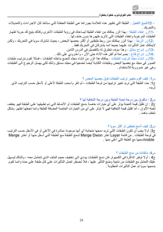 ‫ﺑﺨﻄﻮة‬ ‫ﺧﻄﻮة‬ ‫اﻟﻔﻮﺗﻮﺷﻮب‬ ‫ﺗﻌﻠﻢ‬________________________________________________________
24
10 -‫اﻟﺘﻔﻌﻴﻞ‬ ‫ﺗﻠﻤﻴﺢ‬:‫اﻟﺘﻲ‬ ‫اﻟﻄﺒﻘﺔ‬‫ﺪﻳﻼت‬‫واﻟﺘﻌ‬ ‫ﺮاءات‬‫اﻻﺟ‬ ‫ﻞ‬‫آ‬ ‫ﺘﺄﺧﺬ‬‫ﺳ‬ ‫ﻲ‬‫اﻟﺘ‬ ‫ﺔ‬‫اﻟﻤﻔﻌﻠ‬ ‫ﺔ‬‫اﻟﻄﺒﻘ‬ ‫ﻲ‬‫ه‬ ‫ﺎ‬‫ﺑﺠﻮراه‬ ‫ﺔ‬‫اﻟﻌﻼﻣ‬ ‫ﺬﻩ‬‫ه‬ ‫ﺮ‬‫ﺗﻈﻬ‬
‫واﻟﺘﺤﺮﻳﻚ‬.
11-‫اﻟﻄﺒﻘﺔ‬ ‫اﺧﻔﺎء‬ ‫زر‬:‫اﻟﺰر‬ ‫ﺑﻬﺬا‬‫ا‬ ‫ﺣﺮﻳﺔ‬ ‫ﻟﻚ‬ ‫ﻳﺘﻴﺢ‬ ‫وآﺬﻟﻚ‬ ‫اﻷﺧﺮى‬ ‫اﻟﻄﺒﻘﺎت‬ ‫رؤﻳﺔ‬ ‫ﻓﻲ‬ ‫ﻟﻴﺴﺎﻋﺪك‬ ‫اﻟﻄﺒﻘﺔ‬ ‫اﺧﻔﺎء‬ ‫ﻣﻦ‬ ‫ﻳﻤﻜﻨﻚ‬‫ﺎر‬‫ﻇﻬ‬
‫ﻟﻬﺎ‬ ‫ﺣﺬف‬ ‫ﺑﺪون‬ ‫ﻇﻬﻮرهﺎ‬ ‫ﻻﺗﺮﻳﺪ‬ ‫اﻟﺘﻲ‬ ‫اﻟﻄﺒﻘﺎت‬ ‫واﺧﻔﺎء‬ ‫اﻟﻤﺮﻏﻮﺑﺔ‬ ‫اﻟﻄﺒﻘﺎت‬.
12-‫ﺮﺑﻂ‬‫اﻟ‬ ‫زر‬:‫ﻦ‬‫ﻣ‬ ‫ﻚ‬‫ﻳﻤﻜﻨ‬ ‫ﺰر‬‫اﻟ‬ ‫ﺬا‬‫ﺑﻬ‬‫ﻦ‬‫وﻟﻜ‬ ، ‫ﻚ‬‫اﻟﺘﺤﺮﻳ‬ ‫ﻲ‬‫ﻓ‬ ‫ﻮﻳﺎ‬‫ﺳ‬ ‫ﺸﺘﺮك‬‫ﺗ‬ ‫ﺚ‬‫ﺑﺤﻴ‬ ، ‫ﺒﻌﺾ‬‫اﻟ‬ ‫ﻀﻬﺎ‬‫ﺑﻌ‬ ‫ﺮ‬‫أآﺜ‬ ‫أو‬ ‫ﻴﻦ‬‫ﻃﺒﻘﺘ‬ ‫ﻂ‬‫رﺑ‬
‫ﻋﻤﻞ‬ ‫ﻻﻳﻤﻜﻨﻚ‬‫ﻓﻘﻂ‬ ‫اﻟﺘﺤﺮﻳﻚ‬ ‫ﻓﻲ‬ ‫ﻳﺸﺘﺮآﺎن‬ ‫اﻧﻤﺎ‬ ‫ﺟﻤﻴﻌﺎ‬ ‫ﻋﻠﻴﻬﻤﺎ‬ ‫اﻟﺘﺄﺛﻴﺮات‬.
13-‫ﺳﺘﺎﻳ‬ ‫إدراج‬ ‫زر‬‫ﻞ‬:‫ﺳﻮف‬ ‫وهﺬا‬‫اﻟﺜﺎﻣﻦ‬ ‫اﻟﺪرس‬ ‫ﻓﻲ‬ ‫ﺑﺎﻟﺘﻔﺼﻴﻞ‬ ‫ﻟﻪ‬ ‫ﻧﺘﻄﺮق‬.
14-‫ﻗﻨﺎع‬ ‫إدراج‬ ‫زر‬:‫ذﻟﻚ‬ ‫ﻋﻠﻰ‬ ‫واﻋﺬروﻧﻲ‬ ، ‫اﻵن‬ ‫ﺣﺘﻰ‬ ‫اﻷداة‬ ‫هﺬﻩ‬ ‫أﺗﻘﻦ‬ ‫ﻟﻢ‬ ‫ﺑﺼﺮاﺣﺔ‬.
15-‫اﻟﻄﺒﻘﺎت‬ ‫ﻟﺘﺮﺗﻴﺐ‬ ‫ﻣﺠﻠﺪ‬ ‫إﻧﺸﺎء‬ ‫زر‬:‫ﺎت‬‫ﻃﺒﻘ‬ ‫ﺐ‬‫ﺑﺘﺮﺗﻴ‬ ‫ﻮم‬‫ﺗﻘ‬ ‫ﺜﻼ‬‫ﻓﻤ‬ ، ‫ﺎت‬‫اﻟﻄﺒﻘ‬ ‫ﻪ‬‫ﺑﺪاﺧﻠ‬ ‫ﻀﻊ‬‫ﻟﺘ‬ ‫ﺪ‬‫ﻣﺠﻠ‬ ‫اﻧﺸﺎء‬ ‫ﻣﻦ‬ ‫اﻟﺰر‬ ‫هﺬا‬ ‫ﻳﻤﻜﻨﻚ‬
‫اﻟﺼﻮر‬‫ﺑﻌﻀ‬ ‫ﻣﻊ‬ ‫ﻣﺠﻠﺪ‬ ‫ﻓﻲ‬‫ﺴﻞ‬‫ﻳﻬ‬ ‫ﻲ‬‫ﻟﻜ‬ ‫ﻚ‬‫وذﻟ‬ ‫ﺴﺘﻖ‬‫ﻣ‬ ‫ﺪ‬‫ﻣﺠﻠ‬ ‫ﻲ‬‫ﻓ‬ ‫ﻀﻌﻬﺎ‬‫ﺗ‬ ‫ﻀﺎ‬‫أﻳ‬ ‫ﺔ‬‫اﻟﻜﺘﺎﺑ‬ ‫ﺎت‬‫وﻃﺒﻘ‬ ‫اﻟﺒﻌﺾ‬ ‫ﻬﺎ‬‫ﺎت‬‫اﻟﻄﺒﻘ‬ ‫ﻰ‬‫اﻟ‬ ‫ﻮع‬‫اﻟﺮﺟ‬
‫ﻟﻼﺳﺘﺨﺪا‬ ‫ﺿﺮورﻳﺔ‬ ‫ﻏﻴﺮ‬ ‫وهﻲ‬‫م‬.
‫س‬1:‫ﻓﻮق‬ ‫اﻟﻄﺒﻘﺎت‬ ‫ﺗﺮﺗﻴﺐ‬ ‫ﺑﺘﻐﻴﻴﺮ‬ ‫أﻗﻮم‬ ‫آﻴﻒ‬‫؟‬ ‫اﻟﺒﻌﺾ‬ ‫ﺑﻌﻀﻬﺎ‬
‫ج‬1:، ‫اﻟﻄﺒﻘﺎت‬ ‫ﻟﻮﺣﺔ‬ ‫ﻣﻦ‬ ‫ﺗﺮﺗﻴﺒﻬﺎ‬ ‫ﺗﻐﻴﻴﺮ‬ ‫ﺗﺮﻳﺪ‬ ‫اﻟﺘﻲ‬ ‫اﻟﻄﺒﻘﺔ‬ ‫ﺣﺪد‬‫ﺣﺴ‬ ‫ﻷﺳﻔﻞ‬ ‫أو‬ ‫ﻷﻋﻠﻰ‬ ‫اﻟﻄﺒﻘﺔ‬ ‫واﺳﺤﺐ‬ ‫اﻧﻘﺮ‬ ‫ﺛﻢ‬‫اﻟﺬي‬ ‫اﻟﺘﺮﺗﻴﺐ‬ ‫ﺐ‬
‫ﺗﺮﻳﺪﻩ‬.
‫س‬2:‫وﺑﻴﻦ‬ ‫اﻟﻄﺒﻘﺔ‬ ‫ﺗﻌﺒﺌﺔ‬ ‫درﺟﺔ‬ ‫ﺑﻴﻦ‬ ‫ﻣﺎﻟﻔﺮق‬‫؟‬ ‫ﻟﻬﺎ‬ ‫اﻟﺸﻔﺎﻓﻴﺔ‬ ‫درﺟﺔ‬
‫ج‬2:‫ﺧﺎﺻﺔ‬ ‫ﺧﻴﺎرات‬ ‫أي‬ ‫ﻋﻠﻰ‬ ‫ﻳﺆﺛﺮ‬ ‫اﻟﺘﻌﺒﺌﺔ‬ ‫ﻗﻴﻤﺔ‬ ‫ﺗﻘﻠﻴﻞ‬ ‫ان‬‫ﻒ‬‫ﻳﺨﻔ‬ ‫ﻮ‬‫ﻓﻬ‬ ‫ﺔ‬‫اﻟﻄﺒﻘ‬ ‫ﻰ‬‫ﻋﻠ‬ ‫ﺎ‬‫ﺗﻄﺒﻴﻘﻬ‬ ‫ﻢ‬‫ﺗ‬ ‫ﻲ‬‫اﻟﺘ‬ ‫ﺎط‬‫اﻷﻧﻤ‬ ‫أو‬ ‫اﻟﻄﺒﻘﺎت‬ ‫ﺑﺪﻣﺞ‬
‫أﻣﺎ‬ ، ‫اﻷﻟﻮان‬ ‫ﺗﻌﺒﺌﺔ‬‫ﻣﻦ‬ ‫أي‬ ‫ﻋﻠﻰ‬ ‫ﺗﺆﺛﺮ‬ ‫ﻻ‬ ‫ﻓﻬﻲ‬ ‫اﻟﺸﻔﺎﻓﻴﺔ‬ ‫ﻗﻴﻤﺔ‬ ‫ﺗﻘﻠﻴﻞ‬‫واﻧﻤﺎ‬ ‫ﻟﻠﻄﺒﻘﺔ‬ ‫اﻟﻤﻀﺎﻓﺔ‬ ‫اﻟﺨﺎﺻﺔ‬ ‫اﻟﺨﻴﺎرات‬‫ﺸﻜﻞ‬‫ﺑ‬ ‫ﺮ‬‫ﺗﻈﻬ‬ ‫ﺎ‬‫ﺗﺠﻌﻠﻬ‬
‫ﺑﺎهﺖ‬ ‫ﺷﻔﺎف‬.
‫س‬3:‫ﺳﻮﻳﺎ‬ ‫أآﺜﺮ‬ ‫أو‬ ‫ﻃﺒﻘﺘﻴﻦ‬ ‫أدﻣﺞ‬ ‫آﻴﻒ‬‫؟‬
‫ج‬3:‫ﻣﻮﺟﻮدة‬ ‫أﻧﻬﺎ‬ ‫أي‬ ‫ﻣﺘﺠﺎﻧﺒﺔ‬ ‫دﻣﺠﻬﺎ‬ ‫ﺗﺮﻳﺪ‬ ‫اﻟﻠﺘﻲ‬ ‫اﻟﻄﺒﻘﺎت‬ ‫ﺗﻜﻮن‬ ‫أن‬ ‫ﻳﺠﺐ‬ ‫أوﻻ‬‫ﺐ‬‫اﻟﺘﺮﺗﻴ‬ ‫ﺣﺴﺐ‬ ‫اﻷﺳﻔﻞ‬ ‫ﻓﻲ‬ ‫أو‬ ‫اﻷﻋﻠﻰ‬ ‫ﻓﻲ‬ ‫ﻣﺒﺎﺷﺮة‬
‫اﻟﻄﺒﻘﺎت‬ ‫ﻟﻮﺣﺔ‬ ‫ﻓﻲ‬.‫ﻗﺎﺋﻤﺔ‬ ‫ﻣﻦ‬Layer‫اﺧﺘﺮ‬Merge Dwon‫ﺮ‬‫اﺧﺘ‬ ‫أو‬ ‫ﺎ‬‫ﻣﻨﻬ‬ ‫ﻔﻞ‬‫أﺳ‬ ‫ﻲ‬‫اﻟﺘ‬ ‫ﺔ‬‫اﻟﻄﺒﻘ‬ ‫ﻊ‬‫ﻣ‬ ‫ﺔ‬‫اﻟﻄﺒﻘ‬ ‫ﺪﻣﺞ‬‫ﻟ‬Merge
visble‫ﻣﻊ‬ ‫ﻟﺪﻣﺠﻬﺎ‬‫ﻣﻨﻬﺎ‬ ‫أﻋﻠﻰ‬ ‫اﻟﺘﻲ‬ ‫اﻟﻄﺒﻘﺔ‬.
‫س‬4:‫دﻣﺞ‬ ‫ﻣﻦ‬ ‫ﻣﺎﻟﻔﺎﺋﺪة‬‫؟‬ ‫اﻟﻄﺒﻘﺎت‬
‫ج‬4:‫ﻰ‬‫اﻟ‬ ‫ﺆدي‬‫ﻳ‬ ‫ﺎت‬‫اﻟﻄﺒﻘ‬ ‫ﺞ‬‫دﻣ‬ ‫ﻓﺎن‬ ‫اﻟﻜﻤﺒﻴﻮﺗﺮ‬ ‫ﻓﻲ‬ ‫اﻟﺬاآﺮة‬ ‫ﺗﻮﻓﻴﺮ‬ ‫أوﻻ‬‫ﺴﻬﻞ‬‫ﻟﻴ‬ ‫ﺬﻟﻚ‬‫وآ‬ ، ‫ﻪ‬‫ﻣﻌ‬ ‫ﻞ‬‫ﺗﺘﻌﺎﻣ‬ ‫ﺬي‬‫اﻟ‬ ‫ﻒ‬‫اﻟﻤﻠ‬ ‫ﻢ‬‫ﺣﺠ‬ ‫ﻒ‬‫ﺗﺨﻔﻴ‬
‫ﻣ‬ ‫اﻟﺘﻌﺎﻣﻞ‬ ‫ﻋﻠﻴﻚ‬‫ﻧﺎﺣﻴﺔ‬ ‫ﻣﻦ‬ ‫اﻟﻄﺒﻘﺎت‬ ‫ﻊ‬‫ﻮم‬‫ﺗﻘ‬ ‫ﺎ‬‫واﻧﻤ‬ ‫ﺪة‬‫ﺣ‬ ‫ﻰ‬‫ﻋﻠ‬ ‫ﺔ‬‫ﻃﺒﻘ‬ ‫ﻞ‬‫آ‬ ‫ﻰ‬‫ﻋﻠ‬ ‫ﺄﺛﻴﺮات‬‫اﻟﺘ‬ ‫ﻞ‬‫ﻟﻌﻤ‬ ‫ﻀﻄﺮ‬‫ﺗ‬ ‫ﻼ‬‫ﻓ‬ ، ‫ﻋﻠﻴﻬﺎ‬ ‫اﻟﺘﺄﺛﻴﺮ‬ ‫وﺿﻊ‬
‫اﻟﻤﻄﻠﻮﺑﺔ‬ ‫اﻟﺘﺄﺛﻴﺮات‬ ‫ﻋﻤﻞ‬ ‫ﺛﻢ‬ ‫ﺳﻮﻳﺎ‬ ‫ﺑﺪﻣﺠﻬﺎ‬.
 