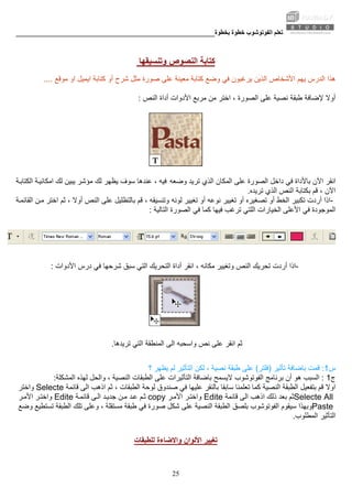 ‫ﺑﺨﻄﻮة‬ ‫ﺧﻄﻮة‬ ‫اﻟﻔﻮﺗﻮﺷﻮب‬ ‫ﺗﻌﻠﻢ‬________________________________________________________
25
‫وﺗﻨﺴﻴﻘﻬﺎ‬ ‫اﻟﻨﺼﻮص‬ ‫آﺘﺎﺑﺔ‬
‫وﺿﻊ‬ ‫ﻓﻲ‬ ‫ﻳﺮﻏﺒﻮن‬ ‫اﻟﺬﻳﻦ‬ ‫اﻷﺷﺨﺎص‬ ‫ﻳﻬﻢ‬ ‫اﻟﺪرس‬ ‫هﺬا‬‫ا‬ ‫اﻳﻤﻴﻞ‬ ‫آﺘﺎﺑﺔ‬ ‫أو‬ ‫ﺷﺮح‬ ‫ﻣﺜﻞ‬ ‫ﺻﻮرة‬ ‫ﻋﻠﻰ‬ ‫ﻣﻌﻴﻨﺔ‬ ‫آﺘﺎﺑﺔ‬‫ﻣﻮﻗﻊ‬ ‫و‬....
‫أوﻻ‬‫اﻟﻨﺺ‬ ‫أداة‬ ‫اﻷدوات‬ ‫ﻣﺮﺑﻊ‬ ‫ﻣﻦ‬ ‫اﺧﺘﺮ‬ ، ‫اﻟﺼﻮرة‬ ‫ﻋﻠﻰ‬ ‫ﻧﺼﻴﺔ‬ ‫ﻃﺒﻘﺔ‬ ‫ﻹﺿﺎﻓﺔ‬:
‫وﺿﻌﻪ‬ ‫ﺗﺮﻳﺪ‬ ‫اﻟﺬي‬ ‫اﻟﻤﻜﺎن‬ ‫ﻋﻠﻰ‬ ‫اﻟﺼﻮرة‬ ‫داﺧﻞ‬ ‫ﻓﻲ‬ ‫ﺑﺎﻷداة‬ ‫اﻵن‬ ‫اﻧﻘﺮ‬‫ﺔ‬‫اﻟﻜﺘﺎﺑ‬ ‫ﺔ‬‫اﻣﻜﺎﻧﻴ‬ ‫ﻟﻚ‬ ‫ﻳﺒﻴﻦ‬ ‫ﻣﺆﺷﺮ‬ ‫ﻟﻚ‬ ‫ﻳﻈﻬﺮ‬ ‫ﺳﻮف‬ ‫ﻋﻨﺪهﺎ‬ ، ‫ﻓﻴﻪ‬
‫اﻟﺬي‬ ‫اﻟﻨﺺ‬ ‫ﺑﻜﺘﺎﺑﺔ‬ ‫ﻗﻢ‬ ، ‫اﻵن‬‫ﺗﺮﻳﺪﻩ‬.
-‫اﻟﺨﻂ‬ ‫ﺗﻜﺒﻴﺮ‬ ‫أردت‬ ‫اذا‬‫ﻟﻮﻧﻪ‬ ‫ﺗﻐﻴﻴﺮ‬ ‫أو‬ ‫ﻧﻮﻋﻪ‬ ‫ﺗﻐﻴﻴﺮ‬ ‫أو‬ ‫ﺗﺼﻐﻴﺮﻩ‬ ‫أو‬‫ﺔ‬‫اﻟﻘﺎﺋﻤ‬ ‫ﻦ‬‫ﻣ‬ ‫اﺧﺘﺮ‬ ‫ﺛﻢ‬ ، ‫أوﻻ‬ ‫اﻟﻨﺺ‬ ‫ﻋﻠﻰ‬ ‫ﺑﺎﻟﺘﻈﻠﻴﻞ‬ ‫ﻗﻢ‬ ، ‫وﺗﻨﺴﻴﻘﻪ‬
‫اﻷﻋﻠﻰ‬ ‫ﻓﻲ‬ ‫اﻟﻤﻮﺟﻮدة‬‫اﻟﺘﺎﻟﻴﺔ‬ ‫اﻟﺼﻮرة‬ ‫ﻓﻲ‬ ‫آﻤﺎ‬ ‫ﻓﻴﻬﺎ‬ ‫ﺗﺮﻏﺐ‬ ‫اﻟﻠﺘﻲ‬ ‫اﻟﺨﻴﺎرات‬:
-‫اﻟﺘﻲ‬ ‫اﻟﺘﺤﺮﻳﻚ‬ ‫أداة‬ ‫اﻧﻘﺮ‬ ، ‫ﻣﻜﺎﻧﻪ‬ ‫وﺗﻐﻴﻴﺮ‬ ‫اﻟﻨﺺ‬ ‫ﺗﺤﺮﻳﻚ‬ ‫أردت‬ ‫اذا‬‫اﻷدوات‬ ‫درس‬ ‫ﻓﻲ‬ ‫ﺷﺮﺣﻬﺎ‬ ‫ﺳﺒﻖ‬:
‫ﺗﺮﻳﺪهﺎ‬ ‫اﻟﺘﻲ‬ ‫اﻟﻤﻨﻄﻘﺔ‬ ‫اﻟﻰ‬ ‫واﺳﺤﺒﻪ‬ ‫ﻧﺺ‬ ‫ﻋﻠﻰ‬ ‫اﻧﻘﺮ‬ ‫ﺛﻢ‬.
‫س‬1:‫ﺗﺄﺛﻴﺮ‬ ‫ﺑﺎﺿﺎﻓﺔ‬ ‫ﻗﻤﺖ‬)‫ﻓﻠﺘﺮ‬(‫ﻃﺒﻘﺔ‬ ‫ﻋﻠﻰ‬‫؟‬ ‫ﻳﻈﻬﺮ‬ ‫ﻟﻢ‬ ‫اﻟﺘﺄﺛﻴﺮ‬ ‫ﻟﻜﻦ‬ ، ‫ﻧﺼﻴﺔ‬
‫ج‬1:‫اﻟﺴﺒﺐ‬‫اﻟﻔﻮﺗﻮﺷﻮب‬ ‫ﺑﺮﻧﺎﻣﺞ‬ ‫أن‬ ‫هﻮ‬‫اﻟﻤﺸﻜﻠﺔ‬ ‫ﻟﻬﺬﻩ‬ ‫واﻟﺤﻞ‬ ، ‫اﻟﻨﺼﻴﺔ‬ ‫اﻟﻄﺒﻘﺎت‬ ‫ﻋﻠﻰ‬ ‫اﻟﺘﺄﺛﻴﺮات‬ ‫ﺑﺎﺿﺎﻓﺔ‬ ‫ﻻﻳﺴﻤﺢ‬:
‫ﻗﻢ‬ ‫اوﻻ‬‫ﺛﻢ‬ ، ‫اﻟﻄﺒﻘﺎت‬ ‫ﻟﻮﺣﺔ‬ ‫ﺻﻨﺪوق‬ ‫ﻓﻲ‬ ‫ﻋﻠﻴﻬﺎ‬ ‫ﺑﺎﻟﻨﻘﺮ‬ ‫ﺳﺎﺑﻘﺎ‬ ‫ﺗﻌﻠﻤﻨﺎ‬ ‫آﻤﺎ‬ ‫اﻟﻨﺼﻴﺔ‬ ‫اﻟﻄﺒﻘﺔ‬ ‫ﺑﺘﻔﻌﻴﻞ‬‫ﻗﺎﺋﻤﺔ‬ ‫اﻟﻰ‬ ‫اذهﺐ‬Selecte‫واﺧﺘﺮ‬
Selecte All‫ﻗﺎﺋﻤﺔ‬ ‫اﻟﻰ‬ ‫اذهﺐ‬ ‫ذﻟﻚ‬ ‫ﺑﻌﺪ‬ ‫ﺛﻢ‬Edite‫ﺮ‬‫واﺧﺘ‬‫ا‬‫ﺮ‬‫ﻷﻣ‬copy‫ﺔ‬‫ﻗﺎﺋﻤ‬ ‫ﻰ‬‫اﻟ‬ ‫ﺪ‬‫ﺟﺪﻳ‬ ‫ﻦ‬‫ﻣ‬ ‫ﺪ‬‫ﻋ‬ ‫ﻢ‬‫ﺛ‬Edite‫ﺮ‬‫اﻷﻣ‬ ‫ﺮ‬‫واﺧﺘ‬
Paste‫اﻟﻔﻮﺗﻮﺷﻮب‬ ‫ﺳﻴﻘﻮم‬ ‫وﺑﻬﺬا‬‫وﺿﻊ‬ ‫ﺗﺴﺘﻄﻴﻊ‬ ‫اﻟﻄﺒﻘﺔ‬ ‫ﺗﻠﻚ‬ ‫وﻋﻠﻰ‬ ، ‫ﻣﺴﺘﻘﻠﺔ‬ ‫ﻃﺒﻘﺔ‬ ‫ﻓﻲ‬ ‫ﺻﻮرة‬ ‫ﺷﻜﻞ‬ ‫ﻋﻠﻰ‬ ‫اﻟﻨﺼﻴﺔ‬ ‫اﻟﻄﺒﻘﺔ‬ ‫ﺑﻠﺼﻖ‬
‫اﻟﻤﻄﻠﻮب‬ ‫اﻟﺘﺄﺛﻴﺮ‬.
‫ﻟﻠﻄﺒﻘﺎت‬ ‫واﻻﺿﺎءة‬ ‫اﻷﻟﻮان‬ ‫ﺗﻐﻴﻴﺮ‬
 