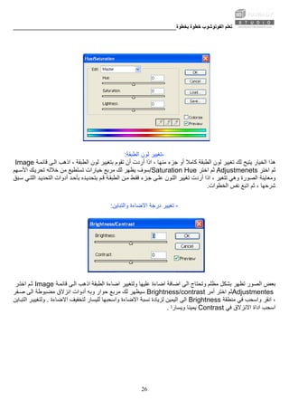 ‫ﺑﺨﻄﻮة‬ ‫ﺧﻄﻮة‬ ‫اﻟﻔﻮﺗﻮﺷﻮب‬ ‫ﺗﻌﻠﻢ‬________________________________________________________
26
-‫اﻟﻄﺒﻘﺔ‬ ‫ﻟﻮن‬ ‫ﺗﻐﻴﻴﺮ‬:
‫اﻟﺨﻴ‬ ‫هﺬا‬‫اذا‬ ، ‫ﻣﻨﻬﺎ‬ ‫ﺟﺰء‬ ‫أو‬ ‫آﺎﻣﻼ‬ ‫اﻟﻄﺒﻘﺔ‬ ‫ﻟﻮن‬ ‫ﺗﻐﻴﻴﺮ‬ ‫ﻟﻚ‬ ‫ﻳﺘﻴﺢ‬ ‫ﺎر‬‫ﺔ‬‫ﻗﺎﺋﻤ‬ ‫ﻰ‬‫اﻟ‬ ‫اذهﺐ‬ ، ‫اﻟﻄﺒﻘﺔ‬ ‫ﻟﻮن‬ ‫ﺑﺘﻐﻴﻴﺮ‬ ‫ﺗﻘﻮم‬ ‫أن‬ ‫أردت‬Image
‫اﺧﺘﺮ‬ ‫ﺛﻢ‬Adjustmenets‫ﺛﻢ‬‫اﺧﺘﺮ‬/Saturation Hue‫ﻬﻢ‬‫اﻷﺳ‬ ‫ﻚ‬‫ﺗﺤﺮﻳ‬ ‫ﺧﻼﻟﻪ‬ ‫ﻣﻦ‬ ‫ﺗﺴﺘﻄﻴﻊ‬ ‫ﺧﻴﺎرات‬ ‫ﻣﺮﺑﻊ‬ ‫ﻟﻚ‬ ‫ﻳﻈﻬﺮ‬ ‫ﺳﻮف‬
‫وﻣﻌﺎﻳﻨﺔ‬‫ﺟ‬ ‫ﻰ‬‫ﻋﻠ‬ ‫ﻮن‬‫اﻟﻠ‬ ‫ﺗﻐﻴﻴﺮ‬ ‫أردت‬ ‫اذا‬ ، ‫ﺗﺘﻐﻴﺮ‬ ‫وهﻲ‬ ‫اﻟﺼﻮرة‬‫ﺪ‬‫ﺑﺄﺣ‬ ‫ﺪﻩ‬‫ﺑﺘﺤﺪﻳ‬ ‫ﻢ‬‫ﻗ‬ ‫ﺔ‬‫اﻟﻄﺒﻘ‬ ‫ﻦ‬‫ﻣ‬ ‫ﻂ‬‫ﻓﻘ‬ ‫ﺰء‬‫ﺒﻖ‬‫ﺳ‬ ‫ﻲ‬‫اﻟﻠﺘ‬ ‫ﺪ‬‫اﻟﺘﺤﺪﻳ‬ ‫أدوات‬
‫اﻟﺨﻄﻮات‬ ‫ﻧﻔﺲ‬ ‫اﺗﺒﻊ‬ ‫ﺛﻢ‬ ، ‫ﺷﺮﺣﻬﺎ‬.
-‫ﺗﻐﻴﻴﺮ‬‫واﻟﺘﺒﺎﻳﻦ‬ ‫اﻻﺿﺎءة‬ ‫درﺟﺔ‬:
‫وﻟﺘﻐﻴﻴﺮ‬ ‫ﻋﻠﻴﻬﺎ‬ ‫اﺿﺎءة‬ ‫اﺿﺎﻓﺔ‬ ‫اﻟﻰ‬ ‫وﺗﺤﺘﺎج‬ ‫ﻣﻈﻠﻢ‬ ‫ﺑﺸﻜﻞ‬ ‫ﺗﻈﻬﺮ‬ ‫اﻟﺼﻮر‬ ‫ﺑﻌﺾ‬‫ﺔ‬‫ﻗﺎﺋﻤ‬ ‫ﻰ‬‫اﻟ‬ ‫اذهﺐ‬ ‫اﻟﻄﺒﻘﺔ‬ ‫اﺿﺎءة‬Image‫ﺮ‬‫اﺧﺘ‬ ‫ﻢ‬‫ﺛ‬
Adjustmentes‫اﺧﺘﺮ‬ ‫ﺛﻢ‬‫أﻣﺮ‬Brightness/contrast‫ﻔﺮ‬‫ﺻ‬ ‫اﻟﻰ‬ ‫ﻣﻀﺒﻮﻃﺔ‬ ‫اﻧﺰﻻق‬ ‫أدوات‬ ‫وﺑﻪ‬ ‫ﺣﻮار‬ ‫ﻣﺮﺑﻊ‬ ‫ﻟﻚ‬ ‫ﺳﻴﻈﻬﺮ‬
‫اﻧﻘﺮ‬ ،‫ﻣﻨﻄﻘﺔ‬ ‫ﻓﻲ‬ ‫واﺳﺤﺐ‬Brightness‫ﻟﺘﺨﻔﻴﻒ‬ ‫ﻟﻠﻴﺴﺎر‬ ‫واﺳﺤﺒﻬﺎ‬ ‫اﻻﺿﺎءة‬ ‫ﻧﺴﺒﺔ‬ ‫ﻟﺰﻳﺎدة‬ ‫اﻟﻴﻤﻴﻦ‬ ‫اﻟﻰ‬‫اﻻﺿﺎءة‬.‫ﺎﻳﻦ‬‫اﻟﺘﺒ‬ ‫ﺮ‬‫وﻟﺘﻐﻴﻴ‬
‫ﻓﻲ‬ ‫اﻻﻧﺰﻻق‬ ‫اداة‬ ‫اﺳﺤﺐ‬Contrast‫وﻳﺴﺎرا‬ ‫ﻳﻤﻴﻨﺎ‬.
 