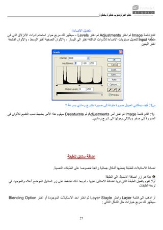 ‫ﺑﺨﻄﻮة‬ ‫ﺧﻄﻮة‬ ‫اﻟﻔﻮﺗﻮﺷﻮب‬ ‫ﺗﻌﻠﻢ‬________________________________________________________
27
-‫اﻻﺿﺎ‬ ‫ﺗﻌﺪﻳﻞ‬‫ءة‬:
‫ﻗﺎﺋﻤﺔ‬ ‫اﻓﺘﺢ‬Image‫اﺧﺘﺮ‬ ‫ﺛﻢ‬Adjustments‫اﺧﺘﺮ‬ ‫ﺛﻢ‬Levels‫ﺳﻴﻈﻬﺮ‬ ،‫ﻲ‬‫ﻓ‬ ‫اﻟﺘﻲ‬ ‫اﻻﻧﺰﻻق‬ ‫أدوات‬ ‫اﺳﺘﺨﺪم‬ ‫ﺣﻮار‬ ‫ﻣﺮﺑﻊ‬ ‫ﻟﻚ‬
‫ﻣﻨﻄﻘﺔ‬Input‫اﻻﺿﺎءة‬ ‫ﻣﺴﺘﻮﻳﺎت‬ ‫ﻟﺘﻌﺪﻳﻞ‬‫اﻟﻔﺎﺗﺤﺔ‬ ‫واﻷﻟﻮان‬ ، ‫اﻟﻮﺳﻂ‬ ‫أﺧﺘﺮ‬ ‫اﻟﻨﺼﻔﻴﺔ‬ ‫واﻷﻟﻮان‬ ، ‫اﻟﻴﺴﺎر‬ ‫اﻟﻰ‬ ‫اﺧﺘﺮ‬ ‫اﻟﺪاآﻨﺔ‬ ‫ﻟﻸدوات‬
‫اﻟﻴﻤﻴﻦ‬ ‫اﺧﺘﺮ‬.
‫س‬1:‫ﻳﻤ‬ ‫آﻴﻒ‬‫ﺑﺴﺮﻋﺔ‬ ‫رﻣﺎدي‬ ‫ﺑﺘﺪرج‬ ‫ﺻﻮرة‬ ‫إﻟﻰ‬ ‫ﻣﻠﻮﻧﺔ‬ ‫ﺻﻮرة‬ ‫ﺗﺤﻮﻳﻞ‬ ‫ﻜﻨﻨﻲ‬‫؟‬
‫ج‬1:‫ﻗﺎﺋﻤﺔ‬ ‫اﻓﺘﺢ‬Image‫أﻣﺮ‬ ‫اﺧﺘﺮ‬ ‫ﺛﻢ‬Adjustments‫ﺛﻢ‬Desaturate‫ﺳﻴﻘﻮم‬‫ﻓﻲ‬ ‫ﻟﻸﻟﻮان‬ ‫اﻟﺘﺸﺒﻊ‬ ‫ﻧﺴﺐ‬ ‫ﺑﻀﺒﻂ‬ ‫اﻷﻣﺮ‬ ‫هﺬا‬
‫ﺗﺪرج‬ ‫اﻟﻰ‬ ‫ﻳﺤﻮﻟﻬﺎ‬ ‫وﺑﺎﻟﺘﺎﻟﻲ‬ ‫ﺻﻔﺮ‬ ‫إﻟﻰ‬ ‫اﻟﺼﻮرة‬‫رﻣﺎدي‬.
‫ﻟﻠﻄﺒﻘﺔ‬ ‫ﺳﺘﺎﻳﻞ‬ ‫اﺿﺎﻓﺔ‬
‫ﻳﻌﻄﻴ‬ ‫ﻟﻠﻄﺒﻘﺔ‬ ‫اﻻﺳﺘﺎﻳﻼت‬ ‫اﺿﺎﻓﺔ‬‫ﻋﻠﻰ‬ ‫ﺧﺼﻮﺻﺎ‬ ‫راﺋﻌﺔ‬ ‫ﺟﻤﺎﻟﻴﺔ‬ ‫أﺷﻜﺎل‬ ‫ﻬﺎ‬‫اﻟﻨﺼﻴﺔ‬ ‫اﻟﻄﺒﻘﺎت‬.
‫اﻟﻄﺒﻘﺔ‬ ‫اﻟﻰ‬ ‫اﻻﺳﺘﺎﻳﻞ‬ ‫اﺿﺎﻓﺔ‬ ‫زر‬ ‫هﻮ‬ ‫هﺬا‬
‫ا‬ ‫اﺿﺎﻓﺔ‬ ‫ﻧﺮﻳﺪ‬ ‫اﻟﻠﺘﻲ‬ ‫اﻟﻄﺒﻘﺔ‬ ‫ﺑﺘﻔﻌﻴﻞ‬ ‫ﻧﻘﻮم‬ ‫أوﻻ‬‫ﺛﻢ‬ ، ‫ﻋﻠﻴﻬﺎ‬ ‫ﻻﺳﺘﺎﻳﻞ‬‫ﻓﻲ‬ ‫واﻟﻤﻮﺟﻮد‬ ‫أﻋﻼﻩ‬ ‫اﻟﻤﻮﺿﺢ‬ ‫اﻟﺴﺘﺎﻳﻞ‬ ‫زر‬ ‫ﻋﻠﻰ‬ ‫ﻧﻀﻐﻂ‬ ‫ذﻟﻚ‬ ‫ﺑﻌﺪ‬
‫اﻟﻄﺒﻘﺎت‬ ‫ﻟﻮﺣﺔ‬
‫ﻗﺎﺋﻤﺔ‬ ‫اﻟﻰ‬ ‫اذهﺐ‬ ‫أو‬Layer‫واﺧﺘﺮ‬Layer Stayle‫اﺣﺪ‬ ‫اﺧﺘﺮ‬ ‫ﺛﻢ‬‫اﺧﺘﺮ‬ ‫أو‬ ‫اﻟﻤﻮﺟﻮدة‬ ‫اﻻﺳﺘﺎﻳﻼت‬Blending Option
‫اﻟﺸﻜﻞ‬ ‫ﻣﺜﻞ‬ ‫ﺧﻴﺎرات‬ ‫ﻣﺮﺑﻊ‬ ‫ﻟﻚ‬ ‫ﺳﻴﻈﻬﺮ‬‫اﻟﺘﺎﻟﻲ‬:
 