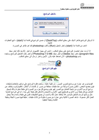 ‫ﺑﺨﻄﻮة‬ ‫ﺧﻄﻮة‬ ‫اﻟﻔﻮﺗﻮﺷﻮب‬ ‫ﺗﻌﻠﻢ‬________________________________________________________
3
-‫اﻟﺒﺮﻧﺎﻣﺞ‬ ‫ﺗﺸﻐﻴﻞ‬:
‫اﻟﻤﻜﺘﺐ‬ ‫ﺳﻄﺢ‬ ‫ﻋﻠﻰ‬ ‫ﻟﺪﻳﻚ‬ ‫ﻇﺎهﺮا‬ ‫اﻟﺒﺮﻧﺎﻣﺞ‬ ‫ﻳﻜﻦ‬ ‫ﻟﻢ‬ ‫اذا‬(DeskTop)‫ﺿﻤﻦ‬ ‫أو‬‫اﺑﺪأ‬ ‫ﻗﺎﺋﻤﺔ‬ ‫ﻓﻲ‬ ‫اﻟﺒﺮاﻣﺞ‬(start)‫اﻟﺨﻄﻮات‬ ‫اﺗﺒﻊ‬ ،
‫اﻟﺘﺎﻟﻴﺔ‬:
‫ﻗﺎﺋﻤﺔ‬ ‫ﻣﻦ‬ ‫اذهﺐ‬‫اﺑﺪأ‬(start)‫ﺗﺸﻐﻴﻞ‬ ‫واﺧﺘﺮ‬(Run)‫واآﺘﺐ‬photoshop‫اﻟﺼﻮرة‬ ‫ﻓﻲ‬ ‫ﻇﺎهﺮ‬ ‫هﻮ‬ ‫آﻤﺎ‬:
‫ﺟﻬﺎز‬ ‫اﻟﻰ‬ ‫اذهﺐ‬ ، ‫اﻟﻤﻜﺘﺐ‬ ‫ﺳﻄﺢ‬ ‫ﻋﻠﻰ‬ ‫ﻟﻠﺒﺮﻧﺎﻣﺞ‬ ‫اﺧﺘﺼﺎر‬ ‫ﻋﻤﻞ‬ ‫أردت‬ ‫اذا‬‫اﺧﺘﺮ‬ ‫ﺛﻢ‬ ‫اﻟﻜﻤﺒﻴﻮﺗﺮ‬C:‫ﻣﺠﻠﺪ‬ ‫اﺧﺘﺮ‬ ‫ذﻟﻚ‬ ‫ﺑﻌﺪ‬
program files‫ﻣﺠﻠﺪ‬ ‫اﺧﺘﺮ‬ ‫ﺛﻢ‬Adobe‫اﺧﺘﺮ‬ ‫ﺛﻢ‬‫ﻣﺠﻠﺪ‬Photoshop 7.0 ME‫اﻟﺘﺸﻐﻴﻞ‬ ‫ﻣﻠﻒ‬ ‫اﺧﺘﺮ‬ ‫ﺛﻢ‬‫وﺳﺘﺠﺪﻩ‬ ‫ﻟﻠﺒﺮﻧﺎﻣﺞ‬
‫ﺑﺎﺳﻢ‬photoshop‫اﻵن‬ ،‫اﻟﻤﻜﺘﺐ‬ ‫ﺳﻄﺢ‬ ‫اﻟﻰ‬ ‫ارﺳﺎل‬ ‫واﺧﺘﺮ‬ ‫اﻷﻳﻤﻦ‬ ‫ﺑﺎﻟﺰر‬ ‫ﻋﻠﻴﻪ‬ ‫اﺿﻐﻂ‬.
-‫اﻟﺒﺮﻧﺎﻣﺞ‬ ‫ﻓﻜﺮة‬ ‫ﻓﻬﻢ‬:
‫اﻟ‬، ‫ﻋﺎﻟﻴﺔ‬ ‫ﺗﻘﻨﻴﺔ‬ ‫ذو‬ ، ‫اﻟﺼﻮر‬ ‫ﻟﺘﺤﺮﻳﺮ‬ ‫ﺑﺮﻧﺎﻣﺞ‬ ‫ﻋﻦ‬ ‫ﻋﺒﺎرة‬ ‫هﻮ‬ ‫ﻔﻮﺗﻮﺷﻮب‬‫ﺗﺮآﻴﺐ‬ ‫ﻋﻠﻰ‬ ‫اﻟﺒﺮﻧﺎﻣﺞ‬ ‫ﻓﻜﺮة‬ ‫وﺗﻌﺘﻤﺪ‬)‫ﺷﻔﺎﺋﻒ‬(‫ﻃﺒﻘﺎت‬
‫ﻣﺮآﺒﺔ‬ ‫ﺻﻮرة‬ ‫ُﻜﻮن‬‫ﺘ‬‫ﻟ‬ ، ‫اﻟﺒﻌﺾ‬ ‫ﺑﻌﻀﻬﺎ‬ ‫ﻓﻮق‬‫ﻋﻦ‬ ‫ﻳﺨﺘﻠﻒ‬ ‫ﻓﺎﻟﻔﻮﺗﻮﺷﻮب‬ ، ‫أﺷﻜﺎل‬ ‫أو‬ ‫آﺘﺎﺑﺎت‬ ‫أو‬ ‫ﺻﻮر‬ ‫ﻣﻦ‬ ‫ﻣﺨﺘﻠﻔﺔ‬ ‫ﻃﺒﻘﺎت‬ ‫ﻋﺪة‬ ‫ﻣﻦ‬
‫اﻟﺮﺳﻢ‬ ‫ﺑﺮاﻣﺞ‬‫ﻓﻬﻮ‬ ‫اﻟﺼﻮر‬ ‫ﻣﻊ‬ ‫اﻟﺘﻌﺎﻣﻞ‬ ‫ﻧﺎﺣﻴﺔ‬ ‫ﻣﻦ‬ ‫اﻷﺧﺮى‬‫ﻣﻨﻔﺮدة‬ ‫ﻃﺒﻘﺔ‬ ‫ﻓﻲ‬ ‫اﻟﺼﻮرة‬ ‫ﻣﻦ‬ ‫ﺟﺰء‬ ‫آﻞ‬ ‫ﺑﻮﺿﻊ‬ ‫ﻳﻘﻮم‬‫ﻟﻴﺴﻬﻞ‬ ‫وذﻟﻚ‬
‫واﻷﻣﺎآﻦ‬ ‫واﻷﺣﺠﺎم‬ ‫اﻷﻟﻮان‬ ‫ﺗﻐﻴﻴﺮ‬ ‫ﻓﺘﺴﺘﻄﻴﻊ‬ ‫اﻷﺧﺮى‬ ‫دون‬ ‫ﻃﺒﻘﺔ‬ ‫آﻞ‬ ‫ﻣﻊ‬ ‫اﻟﺘﻌﺎﻣﻞ‬‫اﻟﻌﺎدﻳﺔ‬ ‫اﻟﺒﺮاﻣﺞ‬ ‫ﻓﻲ‬ ‫أﻣﺎ‬ ، ‫ﺣﺪة‬ ‫ﻋﻠﻰ‬ ‫ﻃﺒﻘﺔ‬ ‫ﻟﻜﻞ‬
‫ﻓﻼ‬ ‫ﺑﺎﻟﻮﻧﺪوز‬ ‫اﻟﻤﻠﺤﻖ‬ ‫اﻟﺮﺳﺎم‬ ‫ﺑﺮﻧﺎﻣﺞ‬ ‫ﻣﺜﻞ‬‫ﻃﺒﻘﺔ‬ ‫ﻓﻲ‬ ‫ﺗﻜﻮن‬ ‫اﻟﺘﻄﺒﻴﻘﺎت‬ ‫ﺟﻤﻴﻊ‬ ‫أن‬ ‫واﻟﺴﺒﺐ‬ ‫ذﻟﻚ‬ ‫ﻋﻤﻞ‬ ‫ﻳﻤﻜﻨﻚ‬‫ﻳﺠﻌﻞ‬ ‫وهﺬا‬ ‫واﺣﺪة‬
‫أآﺜﺮ‬ ‫اﻟﻌﻤﻞ‬‫ﻃﺒﻘﺎت‬ ‫ﺛﻼث‬ ‫ﻣﻦ‬ ‫ﻣﻜﻮﻧﺔ‬ ‫ﺻﻮرة‬ ‫ﻋﻦ‬ ‫ﻋﺒﺎرة‬ ‫وهﻲ‬ ‫اﻟﺘﺎﻟﻴﺔ‬ ‫اﻟﺼﻮرة‬ ‫ﺷﺎهﺪ‬ ، ‫ﺻﻌﻮﺑﺔ‬:‫ﻓﻴﻬﺎ‬ ‫ﻃﺒﻘﺔ‬‫وﻃﺒﻘﺔ‬ ‫اﻟﺒﻄﺔ‬ ‫ﺻﻮرة‬
‫اﻟﺨﻠﻔﻴﺔ‬ ‫وﻃﺒﻘﺔ‬ ‫اﻟﻜﺘﺎﺑﺔ‬.
 