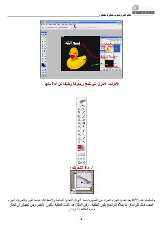 ‫ﺑﺨﻄﻮة‬ ‫ﺧﻄﻮة‬ ‫اﻟﻔﻮﺗﻮﺷﻮب‬ ‫ﺗﻌﻠﻢ‬________________________________________________________
4
‫ﻟﻠﺒﺮﻧﺎﻣﺞ‬ ‫اﻷﺧﺮى‬ ‫اﻷدوات‬‫ﻣﻨﻬﺎ‬ ‫أداة‬ ‫آﻞ‬ ‫وﻇﻴﻔﺔ‬ ‫وﻣﻌﺮﻓﺔ‬
‫ا‬-‫اﻟﺘﺤﺮﻳﻚ‬ ‫أداة‬:
‫ﺑﺄﺣﺪ‬ ‫اﻟﺼﻮرة‬ ‫ﻣﻦ‬ ‫اﻟﻤﺮاد‬ ‫اﻟﺠﺰء‬ ‫ﺗﺤﺪﻳﺪ‬ ‫ﺑﻌﺪ‬ ‫اﻷداة‬ ‫هﺬﻩ‬ ‫وﺗﺴﺘﺨﺪم‬‫اﻟﺠﺰء‬ ‫ﺑﺎﻟﺘﺤﺮﻳﻚ‬ ‫ﺗﻘﻮم‬ ‫ﻋﻨﺪﻣﺎ‬ ‫اﻧﻚ‬ ‫وﻻﺣﻆ‬ ‫اﻟﺴﺎﺑﻘﺔ‬ ‫اﻟﺘﺤﺪﻳﺪ‬ ‫أدوات‬
‫ﻓﺮاﻏﺎ‬ ‫ﺗﺘﺮك‬ ‫ﻓﺎﻧﻚ‬ ‫اﻟﻤﺤﺪد‬‫اﻟﺒﺮﻧﺎﻣﺞ‬ ‫ﻳﻤﻸﻩ‬‫وﻣﻦ‬ ‫اﻷﺑﻴﺾ‬ ‫ﺑﺎﻟﻠﻮن‬ ‫اﻟﺨﻠﻔﻴﺔ‬ ‫آﺎﻧﺖ‬ ‫هﺬا‬ ‫اﻟﻤﺜﺎل‬ ‫وﻓﻲ‬ ، ‫اﻟﺨﻠﻔﻴﺔ‬ ‫ﺑﻠﻮن‬‫ﺗﺨﺘﺎر‬ ‫أن‬ ‫اﻟﻤﻤﻜﻦ‬
‫أردت‬ ‫اذا‬ ‫ﺷﻔﺎﻓﺔ‬ ‫ﺧﻠﻔﻴﺔ‬.
 