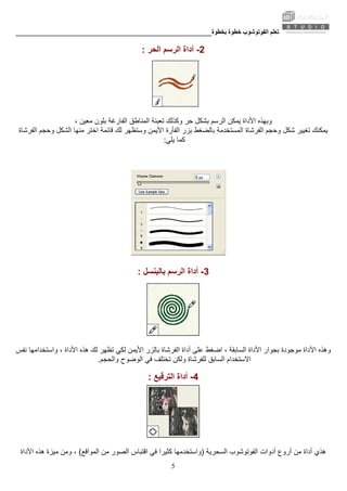 ‫ﺑﺨﻄﻮة‬ ‫ﺧﻄﻮة‬ ‫اﻟﻔﻮﺗﻮﺷﻮب‬ ‫ﺗﻌﻠﻢ‬________________________________________________________
5
2-‫اﻟﺤﺮ‬ ‫اﻟﺮﺳﻢ‬ ‫أداة‬:
‫اﻟﻔﺎر‬ ‫اﻟﻤﻨﺎﻃﻖ‬ ‫ﺗﻌﺒﺌﺔ‬ ‫وآﺬﻟﻚ‬ ‫ﺣﺮ‬ ‫ﺑﺸﻜﻞ‬ ‫اﻟﺮﺳﻢ‬ ‫ﻳﻤﻜﻦ‬ ‫اﻷداة‬ ‫وﺑﻬﺬﻩ‬‫ﻏﺔ‬، ‫ﻣﻌﻴﻦ‬ ‫ﺑﻠﻮن‬
‫اﻟﻔﺄر‬ ‫ﺑﺰر‬ ‫ﺑﺎﻟﻀﻐﻂ‬ ‫اﻟﻤﺴﺘﺨﺪﻣﺔ‬ ‫اﻟﻔﺮﺷﺎة‬ ‫وﺣﺠﻢ‬ ‫ﺷﻜﻞ‬ ‫ﺗﻐﻴﻴﺮ‬ ‫ﻳﻤﻜﻨﻚ‬‫اﻷﻳﻤﻦ‬ ‫ة‬‫اﻟﻔﺮﺷﺎة‬ ‫وﺣﺠﻢ‬ ‫اﻟﺸﻜﻞ‬ ‫ﻣﻨﻬﺎ‬ ‫اﺧﺘﺮ‬ ‫ﻗﺎﺋﻤﺔ‬ ‫ﻟﻚ‬ ‫وﺳﺘﻈﻬﺮ‬
‫ﻳﻠﻲ‬ ‫آﻤﺎ‬:
3-‫ﺑﺎﻟﺒﻨﺴﻞ‬ ‫اﻟﺮﺳﻢ‬ ‫أداة‬:
‫أداة‬ ‫ﻋﻠﻰ‬ ‫اﺿﻐﻂ‬ ، ‫اﻟﺴﺎﺑﻘﺔ‬ ‫اﻷداة‬ ‫ﺑﺠﻮار‬ ‫ﻣﻮﺟﻮدة‬ ‫اﻷداة‬ ‫وهﺬﻩ‬‫ﻧﻔﺲ‬ ‫واﺳﺘﺨﺪاﻣﻬﺎ‬ ، ‫اﻷداة‬ ‫هﺬﻩ‬ ‫ﻟﻚ‬ ‫ﺗﻈﻬﺮ‬ ‫ﻟﻜﻲ‬ ‫اﻷﻳﻤﻦ‬ ‫ﺑﺎﻟﺰر‬ ‫اﻟﻔﺮﺷﺎة‬
‫اﻟﺴﺎﺑﻖ‬ ‫اﻻﺳﺘﺨﺪام‬‫ﻓﻲ‬ ‫ﺗﺨﺘﻠﻒ‬ ‫وﻟﻜﻦ‬ ‫ﻟﻠﻔﺮﺷﺎة‬‫واﻟﺤﺠﻢ‬ ‫اﻟﻮﺿﻮح‬.
4-‫اﻟﺘﺮﻗﻴﻊ‬ ‫أداة‬:
‫اﻟﺴﺤﺮﻳﺔ‬ ‫اﻟﻔﻮﺗﻮﺷﻮب‬ ‫أدوات‬ ‫أروع‬ ‫ﻣﻦ‬ ‫أداة‬ ‫هﺬي‬)‫ﻓﻲ‬ ‫آﺜﻴﺮا‬ ‫واﺳﺘﺨﺪﻣﻬﺎ‬‫اﻟﻤﻮاﻗﻊ‬ ‫ﻣﻦ‬ ‫اﻟﺼﻮر‬ ‫اﻗﺘﺒﺎس‬(‫اﻷداة‬ ‫هﺬﻩ‬ ‫ﻣﻴﺰة‬ ‫وﻣﻦ‬ ،
 