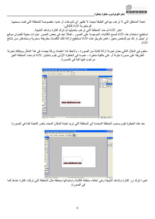 ‫ﺑﺨﻄﻮة‬ ‫ﺧﻄﻮة‬ ‫اﻟﻔﻮﺗﻮﺷﻮب‬ ‫ﺗﻌﻠﻢ‬________________________________________________________
6
‫ﻓﻲ‬ ‫ﺑﻬﺎ‬ ‫ﺗﺮﻏﺐ‬ ‫ﻻ‬ ‫اﻟﺘﻲ‬ ‫اﻟﻤﻨﺎﻃﻖ‬ ‫ﺗﻌﺒﺌﺔ‬‫ﻻ‬ ‫ﺑﺤﻴﺚ‬ ‫اﻟﻄﺒﻘﺔ‬‫ﺑﺴﺤﺒﻬﺎ‬ ‫ﻗﻤﺖ‬ ‫اﻟﺘﻲ‬ ‫ﻟﻠﻤﻨﻄﻘﺔ‬ ‫ﻣﻘﺼﻮﺻﺔ‬ ‫ﺣﺪود‬ ‫أو‬ ‫ﺗﺸﻮهﺎت‬ ‫أي‬ ‫ﺗﻈﻬﺮ‬.
‫ﻗﻢ‬‫آﺎﻟﺘﺎﻟﻲ‬ ‫اﻷداة‬ ‫ﺑﺘﺠﺮﺑﺔ‬:
‫ﺣﺪد‬ ‫ﺛﻢ‬ ‫اﻷداة‬ ‫اﺧﺘﺮ‬‫ﺑ‬ ‫ﺗﺮﻏﺐ‬ ‫اﻟﺘﻲ‬ ‫اﻟﻤﻨﻄﻘﺔ‬‫ﺘﻌﺪﻳﻠﻬﺎ‬‫ﺛﻢ‬‫اﻟﻨﺘﻴﺠﺔ‬ ‫وﺷﺎهﺪ‬ ‫اﻟﻔﺄرة‬ ‫اﺗﺮك‬.
‫اﻟﻤﻮﺟﻮدة‬ ‫اﻟﻜﺘﺎﺑﺎت‬ ‫ﻟﻤﺴﺢ‬ ‫اﻷداة‬ ‫هﺬﻩ‬ ‫اﺳﺘﺨﺪام‬ ‫ﺗﺴﺘﻄﻴﻊ‬‫ﻊ‬‫ﻣﻮﻗ‬ ‫ﻮان‬‫آﻌﻨ‬ ‫ﻣﻌﻴﻨﺔ‬ ‫ﻋﺒﺎرات‬ ‫اﻟﺼﻮر‬ ‫ﺑﻌﺾ‬ ‫ﻓﻲ‬ ‫ﻧﺠﺪ‬ ‫ﻓﻤﺜﻼ‬ ، ‫اﻟﺼﻮر‬ ‫ﻋﻠﻰ‬
‫ﻧﻴﻢ‬ ‫ﻧﻚ‬ ‫او‬ ‫اﻳﻤﻴﻞ‬ ‫او‬‫اﻷ‬ ‫ﺬﻩ‬‫ه‬ ‫ﻖ‬‫ﻃﺮﻳ‬ ‫ﻦ‬‫ﻓﻌ‬ ، ‫ﻣﻌﻴﻦ‬ ‫ﻟﺸﺨﺺ‬‫ﻦ‬‫ﻣ‬ ‫ﺘﻨﺪهﺶ‬‫وﺳ‬ ‫ﺤﺮﻳﺔ‬‫ﺳ‬ ‫ﺔ‬‫ﺑﻄﺮﻳﻘ‬ ‫ﺎت‬‫اﻟﻜﻠﻤ‬ ‫ﻚ‬‫ﺗﻠ‬ ‫ﺔ‬‫ازاﻟ‬ ‫ﺴﺘﻄﻴﻊ‬‫ﺗ‬ ‫داة‬‫ﺎﺋﺞ‬‫ﻧﺘ‬
‫اﻷداة‬.
، ‫اﻟﺼﻮرة‬ ‫ﻣﻦ‬ ‫آﺘﺎﺑﺔ‬ ‫ازاﻟﺔ‬ ‫ﺗﺠﺮﺑﺔ‬ ‫ﺑﻌﻤﻞ‬ ‫اﻟﺘﺎﻟﻲ‬ ‫اﻟﻤﺜﺎل‬ ‫ﻓﻲ‬ ‫ﺳﻨﻘﻮم‬‫ﺗﺠﺮﺑﺔ‬ ‫وﻳﻤﻜﻨﻚ‬ ‫اﻟﻤﺜﺎل‬ ‫هﺬا‬ ‫ﻓﻲ‬ ‫ﺑﻴﻀﺎء‬ ‫ورﻗﺔ‬ ‫اﻋﺘﻤﺪﻧﺎ‬ ‫اﻧﻨﺎ‬ ‫وﻻﺣﻆ‬
‫ﻣﻠﻮﻧﺔ‬ ‫ﺻﻮرة‬ ‫ﻋﻠﻰ‬ ‫اﻟﻄﺮﻳﻘﺔ‬‫ﻧﻘ‬ ‫اﻷوﻟﻰ‬ ‫اﻟﺨﻄﻮة‬ ‫ﻓﻲ‬ ‫ﻋﻤﻮﻣﺎ‬ ، ‫ﻣﺘﻐﻴﺮة‬ ‫ﺧﻠﻔﻴﺔ‬ ‫ﻋﻠﻰ‬ ‫أو‬‫اﻟﻤﻨﻄﻘﺔ‬ ‫ﻧﺤﺪد‬ ‫ﺛﻢ‬ ‫اﻷداة‬ ‫ﺑﺎﺧﺘﻴﺎر‬ ‫ﻮم‬‫اﻟﻐﻴﺮ‬
‫اﻟﺼﻮرة‬ ‫ﻓﻲ‬ ‫آﻤﺎ‬ ‫ﻓﻴﻬﺎ‬ ‫ﻣﺮﻏﻮب‬:
‫اﻟﺘﻲ‬ ‫اﻟﻤﻨﻄﻘﺔ‬ ‫اﻟﻰ‬ ‫اﻟﻤﺤﺪدة‬ ‫اﻟﻤﻨﻄﻘﺔ‬ ‫ﺑﺴﺤﺐ‬ ‫ﻧﻘﻮم‬ ‫اﻟﺨﻄﻮة‬ ‫هﺬﻩ‬ ‫ﺑﻌﺪ‬‫اﻟﺼﻮرة‬ ‫ﻓﻲ‬ ‫آﻤﺎ‬ ‫اﻟﺘﻌﺒﺌﺔ‬ ‫ﺑﻨﻔﺲ‬ ‫اﻟﻤﺤﺪد‬ ‫اﻟﻤﻜﺎن‬ ‫ﺗﻌﺒﺌﺔ‬ ‫ﻧﺮﻳﺪ‬:
‫ا‬ ‫ﻣﻨﻄﻘﺔ‬ ‫اﺧﺘﻔﺎء‬ ‫وهﻲ‬ ‫اﻟﻨﺘﻴﺠﺔ‬ ‫وﻧﺸﺎهﺪ‬ ‫اﻟﻔﺄرة‬ ‫زر‬ ‫ﻧﺘﺮك‬ ‫اﺧﻴﺮا‬‫ﻟﻜﺘﺎﺑﺔ‬‫آﻤﺎ‬ ‫ﻋﻨﺪهﺎ‬ ‫اﻟﻔﺄرة‬ ‫ﺗﺮآﺖ‬ ‫اﻟﺘﻲ‬ ‫اﻟﻤﻨﻄﻘﺔ‬ ‫ﻣﺜﻞ‬ ‫ﺑﻤﻨﻄﻘﺔ‬ ‫واﺳﺘﺒﺪاﻟﻬﺎ‬
‫اﻟﺼﻮرة‬ ‫ﻓﻲ‬:
 