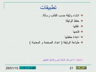 29/01/15 21
‫تطبيقات‬
.‫رسالة‬ ‫القالب‬ ‫حسب‬ ‫وثيقة‬ ‫انشاء‬
‫الوثيقة‬ ‫حفظ‬
‫غلقها‬
‫فتحها‬
‫حفظها‬ ‫اعادة‬
( ‫المعاينة‬ ‫و‬ ‫الصفحة‬ ‫اعداد‬ ) ‫الوثيقة‬ ‫اطباعة‬
‫النهاية‬
‫ملحظة‬:‫التطبيق‬ ‫قبل‬ ‫ورقة‬ ‫على‬ ‫السئلة‬ ‫نقل‬ ‫تنس‬ ‫ل‬
‫الفهرس‬
 