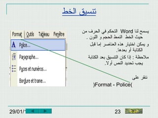 29/01/15 23
‫الخط‬ ‫تنسيق‬
‫لنا‬ ‫يسمح‬Word‫من‬ ‫الحرف‬ ‫في‬ ‫التحكم‬
. ‫اللون‬ ‫و‬ ‫الحجم‬ ‫النمط‬ ‫الخط‬ ‫حيث‬
‫قبل‬ ‫إما‬ ‫العناصر‬ ‫هذه‬ ‫اختيار‬ ‫يمكن‬ ‫و‬
.‫بعدها‬ ‫أو‬ ‫الكتابة‬
‫الكتابة‬ ‫بعد‬ ‫التنسيق‬ ‫كان‬ ‫إذا‬ : ‫ملحظة‬
.‫أول‬ ‫النص‬ ‫تحديد‬ ‫يجب‬
‫على‬ ‫ننقر‬
(Format - Police)
‫النهاية‬
 