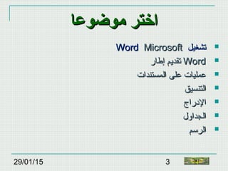 29/01/15 3
‫موضوعا‬ ‫اختر‬‫موضوعا‬ ‫اختر‬
‫تشغيل‬‫تشغيل‬MicrosoftMicrosoftWordWord
‫إطار‬ ‫تقديم‬‫إطار‬ ‫تقديم‬ WordWord
‫المستندات‬ ‫على‬ ‫عمليات‬‫المستندات‬ ‫على‬ ‫عمليات‬
‫التنسيق‬‫التنسيق‬
‫الدراج‬‫الدراج‬
‫الجداول‬‫الجداول‬
‫الرسم‬‫الرسم‬
‫النهاية‬
 