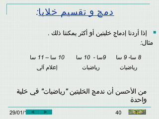 29/01/15 40
‫خليا‬ ‫تقسيم‬ ‫و‬ ‫دمج‬:
. ‫ذلك‬ ‫يمكننا‬ ‫أكثر‬ ‫أو‬ ‫خليتين‬ ‫إدماج‬ ‫أردنا‬ ‫إذا‬
:‫مثال‬
10– ‫سا‬11‫سا‬ 9- ‫سا‬10‫سا‬ 8-‫سا‬9‫سا‬
‫آلي‬ ‫إعلم‬ ‫رياضيات‬ ‫رياضيات‬
" "‫خلية‬ ‫في‬ ‫رياضيات‬ ‫الخليتين‬ ‫ندمج‬ ‫أن‬ ‫الحسن‬ ‫من‬
‫واحدة‬
‫النهاية‬
 