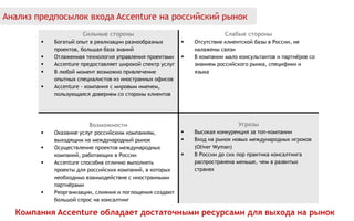 Сильные стороны
 Богатый опыт в реализации разнообразных
проектов, большая база знаний
 Отлаженная технология управления проектами
 Accenture предоставляет широкой спектр услуг
 В любой момент возможно привлечение
опытных специалистов из иностранных офисов
 Accenture - компания с мировым именем,
пользующаяся доверием со стороны клиентов
Слабые стороны
 Отсутствие клиентской базы в России, не
налажены связи
 В компании мало консультантов и партнёров со
знанием российского рынка, специфики и
языка
Возможности
 Оказание услуг российским компаниям,
выходящим на международный рынок
 Осуществление проектов международных
компаний, работающих в России
 Accenture способна отлично выполнять
проекты для российских компаний, в которых
необходимо взаимодействие с иностранными
партнёрами
 Реорганизации, слияния и поглощения создают
большой спрос на консалтинг
Угрозы
 Высокая конкуренция за топ-компании
 Вход на рынок новых международных игроков
(Oliver Wyman)
 В России до сих пор практика консалтинга
распространена меньше, чем в развитых
странах
Анализ предпосылок входа Accenture на российский рынок
Компания Accenture обладает достаточными ресурсами для выхода на рынок
 
