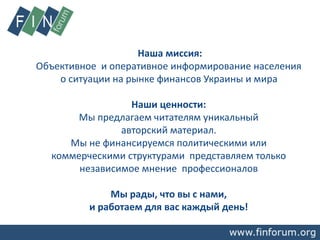 Наша миссия:
Объективное и оперативное информирование населения
о ситуации на рынке финансов Украины и мира
Наши ценности:
Мы предлагаем читателям уникальный
авторский материал.
Мы не финансируемся политическими или
коммерческими структурами представляем только
независимое мнение профессионалов
Мы рады, что вы с нами,
и работаем для вас каждый день!
 