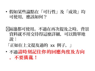 • 假如某些論點在「可行性」及「成效」均
可使用，應該如何？
兩邊都可使用。不過在再次提及之時，背景
資料就不用交待得這麼詳細，可以簡單地
說：
「正如在上文提及過的 xx 例子，」
• 不過請時刻記住 的回應角度及方向你
，不要 亂！搞
 