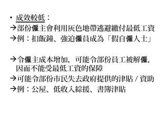 • 成效較低：
部份 主會利用灰色地帶逃避繳付最低工資僱
例：扣飯鐘、強迫 員成為「假自 人士」僱 僱
令 主成本增加，可能令部份員工被解 ，僱 僱
因而不能受最低工資的保障
可能令部份市民失去政府提供的津貼 / 資助
例：公屋、低收入綜援、書簿津貼
 