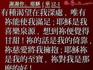 謝謝 ，耶你 穌謝謝 ，耶你 穌 (( 華華 )2-1)2-1
有種渴望在我深處有種渴望在我深處 ,, 唯有唯有
祢能使我滿足祢能使我滿足 ;; 耶穌是我耶穌是我
喜樂泉源喜樂泉源 ,, 想到祢便覺得想到祢便覺得
甘甜甘甜 !! 祢的話是我的倚靠祢的話是我的倚靠 ,,
祢慈愛將我擁抱祢慈愛將我擁抱 ;; 耶穌祢耶穌祢
是我的至寶是我的至寶 ,, 祢對我是那祢對我是那
 