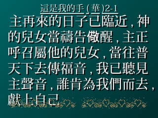這是我的手這是我的手 (( 華華 )2-1)2-1
主再來的日子已臨近主再來的日子已臨近 ,, 神神
的兒女當禱告 醒儆的兒女當禱告 醒儆 ,, 主正主正
呼召屬他的兒女呼召屬他的兒女 ,, 當往普當往普
天下去傳福音天下去傳福音 ,, 我已聽見我已聽見
主聲音主聲音 ,, 誰肯為我們而去誰肯為我們而去 ,,
獻上自己獻上自己
 