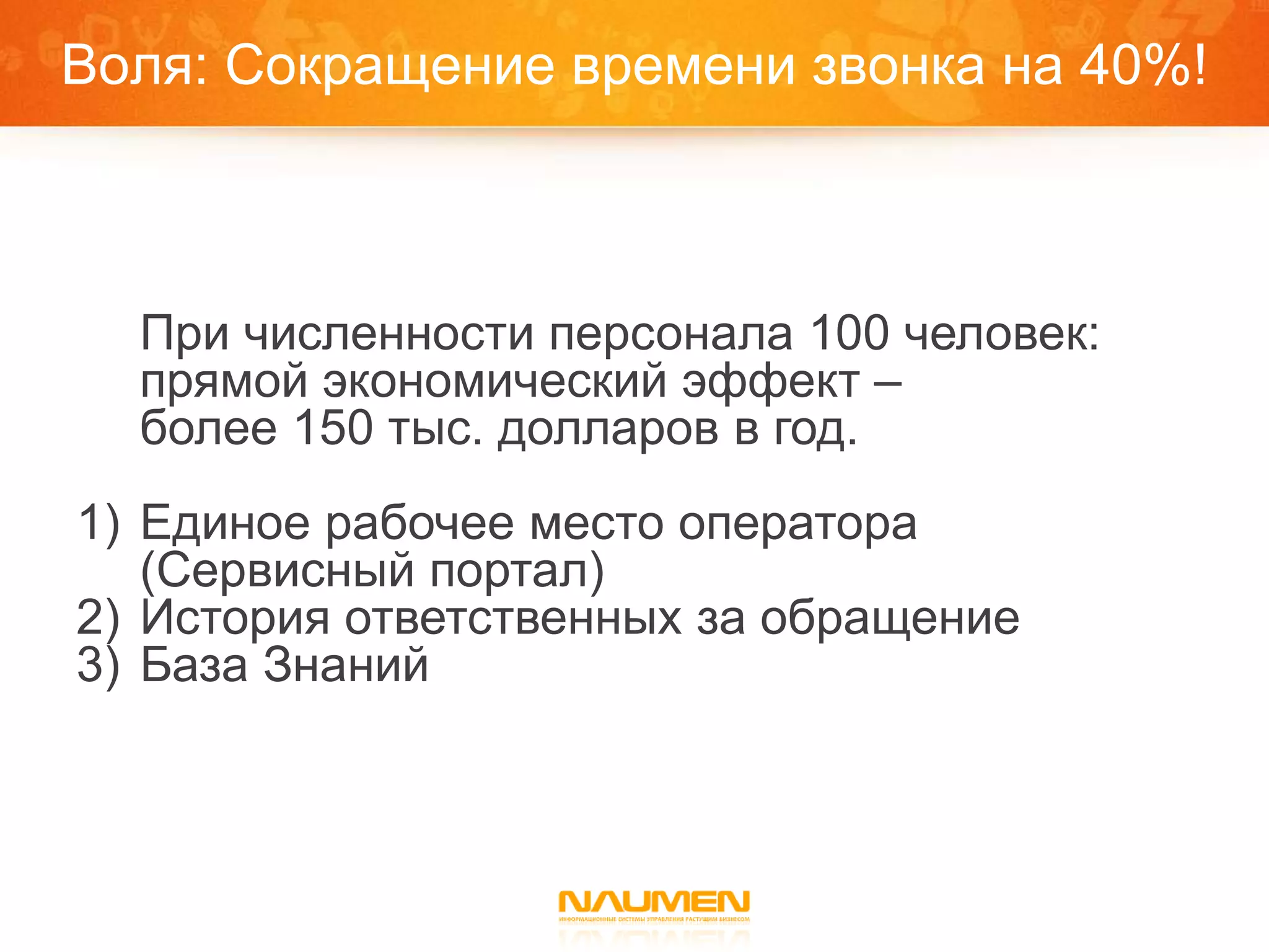 Воля: Сокращение времени звонка на 40%!



  При численности персонала 100 человек:
  прямой экономический эффект –
  более 150 тыс. долларов в год.
1) Единое рабочее место оператора
   (Сервисный портал)
2) История ответственных за обращение
3) База Знаний
 