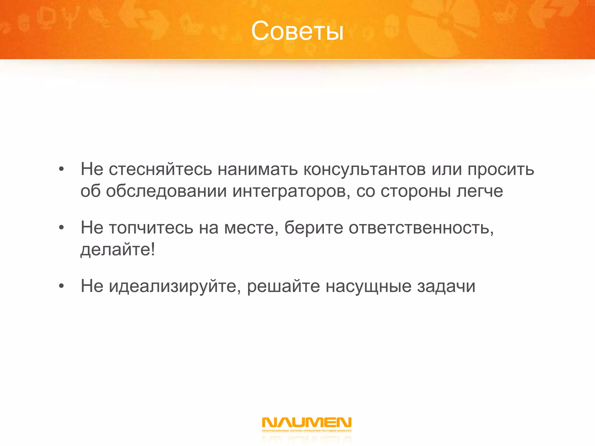 Советы




• Не стесняйтесь нанимать консультантов или просить
  об обследовании интеграторов, со стороны легче

• Не топчитесь на месте, берите ответственность,
  делайте!

• Не идеализируйте, решайте насущные задачи
 