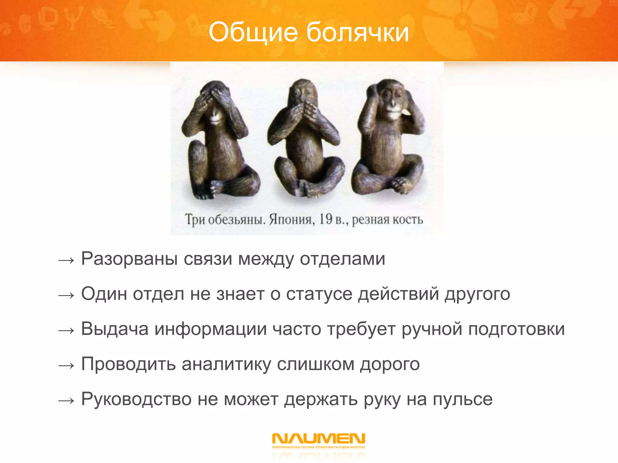 Общие болячки




→ Разорваны связи между отделами

→ Один отдел не знает о статусе действий другого

→ Выдача информации часто требует ручной подготовки

→ Проводить аналитику слишком дорого

→ Руководство не может держать руку на пульсе
 
