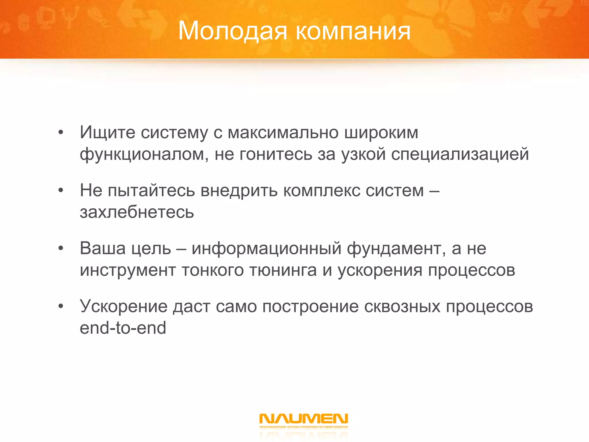 Молодая компания


• Ищите систему с максимально широким
  функционалом, не гонитесь за узкой специализацией

• Не пытайтесь внедрить комплекс систем –
  захлебнетесь

• Ваша цель – информационный фундамент, а не
  инструмент тонкого тюнинга и ускорения процессов

• Ускорение даст само построение сквозных процессов
  end-to-end
 