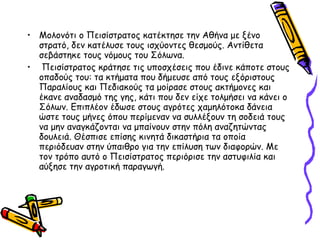 • Μολονότι ο Πεισίστρατος κατέκτησε την Αθήνα με ξένο
στρατό, δεν κατέλυσε τους ισχύοντες θεσμούς. Αντίθετα
σεβάστηκε τους νόμους του Σόλωνα.
• Πεισίστρατος κράτησε τις υποσχέσεις που έδινε κάποτε στους
οπαδούς του: τα κτήματα που δήμευσε από τους εξόριστους
Παραλίους και Πεδιακούς τα μοίρασε στους ακτήμονες και
έκανε αναδασμό της γης, κάτι που δεν είχε τολμήσει να κάνει ο
Σόλων. Επιπλέον έδωσε στους αγρότες χαμηλότοκα δάνεια
ώστε τους μήνες όπου περίμεναν να συλλέξουν τη σοδειά τους
να μην αναγκάζονται να μπαίνουν στην πόλη αναζητώντας
δουλειά. Θέσπισε επίσης κινητά δικαστήρια τα οποία
περιόδευαν στην ύπαιθρο για την επίλυση των διαφορών. Με
τον τρόπο αυτό ο Πεισίστρατος περιόρισε την αστυφιλία και
αύξησε την αγροτική παραγωγή.
 