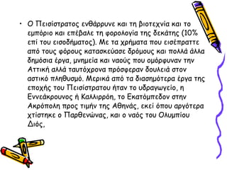 • Ο Πεισίστρατος ενθάρρυνε και τη βιοτεχνία και το
εμπόριο και επέβαλε τη φορολογία της δεκάτης (10%
επί του εισοδήματος). Με τα χρήματα που εισέπραττε
από τους φόρους κατασκεύασε δρόμους και πολλά άλλα
δημόσια έργα, μνημεία και ναούς που ομόρφυναν την
Αττική αλλά ταυτόχρονα πρόσφεραν δουλειά στον
αστικό πληθυσμό. Μερικά από τα διασημότερα έργα της
εποχής του Πεισίστρατου ήταν το υδραγωγείο, η
Εννεάκρουνος ή Καλλιρρόη, το Εκατόμπεδον στην
Ακρόπολη προς τιμήν της Αθηνάς, εκεί όπου αργότερα
χτίστηκε ο Παρθενώνας, και ο ναός του Ολυμπίου
Διός,
 