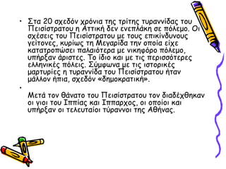 • Στα 20 σχεδόν χρόνια της τρίτης τυραννίδας του
Πεισίστρατου η Αττική δεν ενεπλάκη σε πόλεμο. Οι
σχέσεις του Πεισίστρατου με τους επικίνδυνους
γείτονες, κυρίως τη Μεγαρίδα την οποία είχε
κατατροπώσει παλαιότερα με νικηφόρο πόλεμο,
υπήρξαν άριστες. Το ίδιο και με τις περισσότερες
ελληνικές πόλεις. Σύμφωνα με τις ιστορικές
μαρτυρίες η τυραννίδα του Πεισίστρατου ήταν
μάλλον ήπια, σχεδόν «δημοκρατική».
•
Μετά τον θάνατο του Πεισίστρατου τον διαδέχθηκαν
οι γιοι του Ιππίας και Ιππαρχος, οι οποίοι και
υπήρξαν οι τελευταίοι τύραννοι της Αθήνας.
 