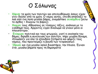 Ο Σόλωνας
• Χάρισε τα χρέη των πολιτών και απελευθέρωσε όσους είχαν
γίνει δούλοι από τα χρέη. Ο νόμος αυτός, επειδή απάλλαξε το
λαό από ένα πολύ μεγάλο βάρος, ονομάστηκε σεισάχθεια (σείω
το άχθος = διώχνω το βάρος).
• Χώρισε τους Αθηναίους σε τέσσερις τάξεις, ανάλογα με το
εισόδημά τους. Άρχοντες είχαν δικαίωμα να γίνουν μόνο οι
πλουσιότεροι.
• Ενίσχυσε πολιτικά και τους φτωχούς, γιατί η εκκλησία του
δήμου, δηλαδή η συνέλευση των πολιτών, πήρε μεγάλη δύναμη.
Αποφάσιζε για όλα τα σπουδαία ζητήματα και ψήφιζε τους
νόμους, που προετοίμαζε η βουλή των τετρακοσίων.
• Ίδρυσε και ένα μεγάλο λαϊκό δικαστήριο, την Ηλιαία. Έγιναν
έτσι, μεγάλα βήματα προς τη δημοκρατία
 