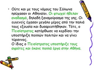 • Ούτε και με τους νόμους του Σόλωνα
ησύχασαν οι Αθηναίοι. Οι φτωχοί ήθελαν
αναδασμό, δηλαδή ξαναμοίρασμα της γης. Οι
ευγενείς έχασαν μεγάλο μέρος από την παλιά
τους εξουσία και δυσαρεστήθηκαν. Τότε, ο
Πεισίστρατος κατόρθωσε να κερδίσει την
υποστήριξη πολλών πολιτών και να γίνει
τύραννος.
Ο ίδιος ο Πεισίστρατος υποστήριξε τους
αγρότες και έκανε πολλά έργα στην Αθήνα.
 
