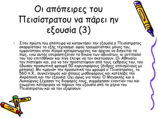 Οι απόπειρες του
Πεισίστρατου να πάρει ην
εξουσία (3)
• Στην πρώτη του απόπειρα να κατακτήσει την εξουσία ο Πεισίστρατος
σκαρφίστηκε το εξής τέχνασμα: αφού τραυματίστηκε μόνος του,
εμφανίστηκε στην Αγορά καταματωμένος και άρχισε να διηγείται το
πώς, ενώ αυτός υπερασπιζόταν τα δίκαια των αδυνάτων, οι αντίπαλοί
του τού επιτέθηκαν και λίγο έλειψε να τον σκοτώσουν. Οι Αθηναίοι
τον πίστεψαν και, για να τον προστατέψουν από τους εχθρούς του, του
έδωσαν προσωπική φρουρά 50 κορυνηφόρους (άνδρες οπλισμένους με
ρόπαλα). Με «μαγιά» την προσωπική του φρουρά ο Πεισίστρατος, το
560 π.X., συγκέντρωσε και άλλους μισθοφόρους και κατέλαβε την
Ακρόπολη και την εξουσία. Οχι όμως για πολύ. Ο Μεγακλής και ο
Λυκούργος ξέχασαν τις διαφορές τους, συμμάχησαν εναντίον του και
ενωμένοι κατάφεραν να πάρουν την εξουσία από τα χέρια του
Πεισίστρατου και να τον εξορίσουν.
 