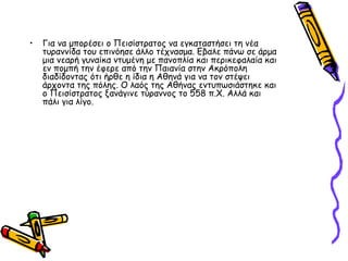• Για να μπορέσει ο Πεισίστρατος να εγκαταστήσει τη νέα
τυραννίδα του επινόησε άλλο τέχνασμα. Εβαλε πάνω σε άρμα
μια νεαρή γυναίκα ντυμένη με πανοπλία και περικεφαλαία και
εν πομπή την έφερε από την Παιανία στην Ακρόπολη
διαδίδοντας ότι ήρθε η ίδια η Αθηνά για να τον στέψει
άρχοντα της πόλης. Ο λαός της Αθήνας εντυπωσιάστηκε και
ο Πεισίστρατος ξανάγινε τύραννος το 558 π.X. Αλλά και
πάλι για λίγο.
 