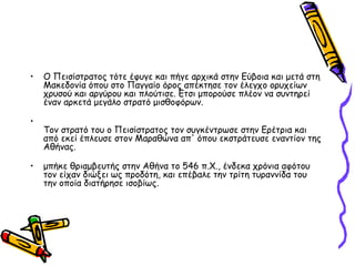 • Ο Πεισίστρατος τότε έφυγε και πήγε αρχικά στην Εύβοια και μετά στη
Μακεδονία όπου στο Παγγαίο όρος απέκτησε τον έλεγχο ορυχείων
χρυσού και αργύρου και πλούτισε. Ετσι μπορούσε πλέον να συντηρεί
έναν αρκετά μεγάλο στρατό μισθοφόρων.
•
Τον στρατό του ο Πεισίστρατος τον συγκέντρωσε στην Ερέτρια και
από εκεί έπλευσε στον Μαραθώνα απ' όπου εκστράτευσε εναντίον της
Αθήνας.
• μπήκε θριαμβευτής στην Αθήνα το 546 π.X., ένδεκα χρόνια αφότου
τον είχαν διώξει ως προδότη, και επέβαλε την τρίτη τυραννίδα του
την οποία διατήρησε ισοβίως.
 