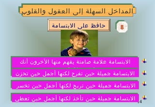 14
‫والقلوب‬ ‫العقول‬ ‫إلى‬ ‫السهلة‬ ‫المداخل‬‫والقلوب‬ ‫العقول‬ ‫إلى‬ ‫السهلة‬ ‫المداخل‬
88‫البتسامة‬ ‫على‬ ‫حافظ‬
‫تخسر‬ ‫حين‬ ‫أجمل‬ ‫لكنها‬ ‫تربح‬ ‫حين‬ ‫جميلة‬ ‫البتسامة‬‫تخسر‬ ‫حين‬ ‫أجمل‬ ‫لكنها‬ ‫تربح‬ ‫حين‬ ‫جميلة‬ ‫البتسامة‬
‫تعطي‬ ‫حين‬ ‫أجمل‬ ‫لكنها‬ ‫تأخذ‬ ‫حين‬ ‫جميلة‬ ‫البتسامة‬‫تعطي‬ ‫حين‬ ‫أجمل‬ ‫لكنها‬ ‫تأخذ‬ ‫حين‬ ‫جميلة‬ ‫البتسامة‬
‫أنك‬ ‫الخرون‬ ‫منها‬ ‫يفهم‬ ‫صامتة‬ ‫علمة‬ ‫البتسامة‬
‫وتحترمهم‬ ‫تحبهم‬
‫أنك‬ ‫الخرون‬ ‫منها‬ ‫يفهم‬ ‫صامتة‬ ‫علمة‬ ‫البتسامة‬
‫وتحترمهم‬ ‫تحبهم‬
‫تحزن‬ ‫حين‬ ‫أجمل‬ ‫لكنها‬ ‫تفرح‬ ‫حين‬ ‫جميلة‬ ‫البتسامة‬‫تحزن‬ ‫حين‬ ‫أجمل‬ ‫لكنها‬ ‫تفرح‬ ‫حين‬ ‫جميلة‬ ‫البتسامة‬
 