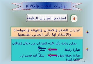 19
‫والقناع‬ ‫التحدث‬ ‫مهـارات‬
‫الرقيقة‬ ‫العبارات‬ ‫استخدم‬ 44
‫والمواساة‬ ‫والتهنئة‬ ‫والمتنان‬ ‫الشكر‬ ‫عبارات‬
‫بطبيعتها‬ ‫إيجابي‬ ‫تأثير‬ ‫لها‬ ‫والعتذار‬
‫والمواساة‬ ‫والتهنئة‬ ‫والمتنان‬ ‫الشكر‬ ‫عبارات‬
‫بطبيعتها‬ ‫إيجابي‬ ‫تأثير‬ ‫لها‬ ‫والعتذار‬
‫إضافات‬ ‫خلل‬ ‫من‬ ‫العبارات‬ ‫هذه‬ ‫تأثير‬ ‫زيادة‬ ‫يمكن‬
‫بسيطة‬ .
‫شكرا‬ ‫رقيقة‬ ‫عبارة‬
‫لي‬ ‫قدمت‬ ‫لقد‬ ‫شكرا‬ ‫ومؤثرة‬ ‫رقيقة‬ ‫عبارة‬
‫كبيرة‬ ‫خدمة‬
 