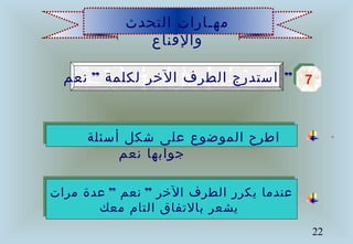 22
‫التحدث‬ ‫مهـارات‬
‫والقناع‬
”‫نعم‬ ‫لكلمة‬ ‫الخر‬ ‫الطرف‬ ‫استدرج‬ ” 77
‫أسئلة‬ ‫شكل‬ ‫على‬ ‫الموضوع‬ ‫اطرح‬
‫نعم‬ ‫جوابها‬
” ”‫مرات‬ ‫عدة‬ ‫نعم‬ ‫الخر‬ ‫الطرف‬ ‫يكرر‬ ‫عندما‬
‫معك‬ ‫التام‬ ‫بالتفاق‬ ‫يشعر‬
 