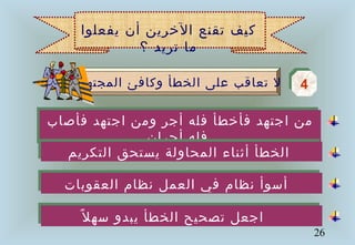 26
‫فأصاب‬ ‫اجتهد‬ ‫ومن‬ ‫أجر‬ ‫فله‬ ‫فأخطأ‬ ‫اجتهد‬ ‫من‬
‫أجران‬ ‫فله‬
‫فأصاب‬ ‫اجتهد‬ ‫ومن‬ ‫أجر‬ ‫فله‬ ‫فأخطأ‬ ‫اجتهد‬ ‫من‬
‫أجران‬ ‫فله‬
‫المجتهد‬ ‫وكافئ‬ ‫الخطأ‬ ‫على‬ ‫تعاقب‬ ‫ل‬ 44
‫يفعلوا‬ ‫أن‬ ‫الخرين‬ ‫تقنع‬ ‫كيف‬
‫؟‬ ‫تريد‬ ‫ما‬
‫التكريم‬ ‫يستحق‬ ‫المحاولة‬ ‫أثناء‬ ‫الخطأ‬‫التكريم‬ ‫يستحق‬ ‫المحاولة‬ ‫أثناء‬ ‫الخطأ‬
‫العقوبات‬ ‫نظام‬ ‫العمل‬ ‫في‬ ‫نظام‬ ‫أسوأ‬‫العقوبات‬ ‫نظام‬ ‫العمل‬ ‫في‬ ‫نظام‬ ‫أسوأ‬
‫ل‬ً ‫سه‬ ‫يبدو‬ ‫الخطأ‬ ‫تصحيح‬ ‫اجعل‬‫ل‬ً ‫سه‬ ‫يبدو‬ ‫الخطأ‬ ‫تصحيح‬ ‫اجعل‬
 