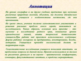 АннотацияАннотация
На уроках географии и на других учебных предметах при изучении
различных природных явлений, объектов, мы должны обязательно
знакомить учащихся с особенностями местности, где они
проживают.
Но кроме этого, ученики должны самостоятельно участвовать в
решении реальных проблем своего города, заниматься их
исследованием. Таким образом, основная цель проекта – это
изучение и исследование родного края, повышение уровня
краеведческих знаний, опыта творческой деятельности
учащихся.При работе над проектом использовались следующие
формы работы: экскурсии на предприятие, анкетирование, беседы,
интервью. Учащимися проведён экологический десант на
территории озера.
Самостоятельные исследования учащихся помогают ответить на
проблемные вопросы по данной теме. Проект используется не только
на различных уроках,но и на научно – практических конференциях,
семинарах, факультативных занятиях, в городских мероприятиях.
 